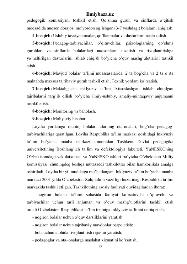 Ilmiybaza.uz 
13 
 
pedogogik komissiyani toshkil etish. Qo’shma guruh va sinflarda o’qitish 
moqsadida nuqson dorajosi me’yordon og’ishgon (3-7 yoshdagi) bolalarni aniqlash. 
4-bosqich: Uslubiy tavsiyanomalar, qo’llanmalar va dasturlarni nashr qilish. 
5-bosqich: Pedagog-tarbiyachilar, 
o’qituvchilar, 
psixologlarning 
qo’shma 
guruhlari va sinflarda bolalardagi nuqsonlarni tuzatish va rivojlantirishga 
yo’naltirilgan dasturlarini ishlab chiqish bo’yicha o’quv mashg’ulotlarini tashkil 
etish. 
6-bosqich: Mavjud bolalar ta’limi muassasalarida, 2 ta bog’cha va 2 ta o’rta 
maktabda maxsus tajribaviy guruh tashkil etish, Texnik yordam ko’rsatish. 
7-bosqich: Maktabgacha inklyuziv ta’lim Ixtisoslashgan ishlab chiqilgan 
tajribalarni targ’ib qilish bo’yicha ilmiy-uslubiy, amaliy-mintaqaviy anjumanni 
tashkil etish. 
8-bosqich: Monitoring va baholash. 
9-bosqich: Moliyaviy hisobot. 
Loyiha yordamga muhtoj bolalar, ularning ota-onalari, bog’cha pedagog-
tarbiyachilariga qaratilgan. Loyiha Respublika ta’lim markazi qoshidagi Inklyuziv 
ta’lim bo’yicha manba markazi tomonidan Toshkent Davlat pedagogika 
universitetining Boshlang’ich ta’lim va defektologiya fakulteti, YuNESKOning 
O’zbekistondagi vakolatxonasi va YuNESKO ishlari bo’yicha O’zbekiston Milliy 
komissiyasi, shuningdeq boshqa mutasaddi tashkilotlar bilan hamkorlikda amalga 
oshiriladi. Loyiha bir yil muddatga mo’ljallangan. Inklyuziv ta’lim bo’yicha manba 
markazi 2001 yilda O’zbekiston Xalq talimi vazirligi huzuridagi Respublika ta’lim 
markazida tashkil etilgan. Tashkilotning asosiy faoliyati quyidagilardan iborat: 
- nogiron bolalar ta’limi sohasida faoliyat ko’rsatuvchi o’qituvchi va 
tarbiyachilar uchun turli anjuman va o’quv mashg’ulotlarini tashkil etish 
orqali O’zbekiston Respublikasi ta’lim tizimiga inklyuziv ta’limni tatbiq etish; 
- nogiron bolalar uchun o’quv darsliklarini yaratish; 
- nogiron bolalar uchun tajribaviy maydonlar barpo etish; 
- bola uchun alohida rivojlantirish rejasini yaratish; 
- pedagoglar va ota~onalarga maslahat xizmatini ko’rsatish; 
