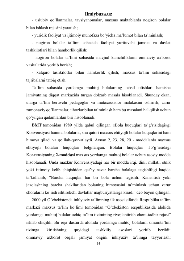 Ilmiybaza.uz 
14 
 
- uslubiy qo’llanmalar, tavsiyanomalar, maxsus maktablarda nogiron bolalar 
bilan ishlash rejasini yaratish; 
- yuridik faoliyat va ijtimoiy muhofaza bo’yicha ma’lumot bilan ta’minlash; 
- nogiron bolalar ta’limi sohasida faoliyat yurituvchi jamoat va davlat 
tashkilotlari bilan hamkorlik qilish; 
- nogiron bolalar ta’limi sohasida mavjud kamchiliklarni ommaviy axborot 
vasitalarida yoritib borish; 
- xalqaro tashkilotlar bilan hamkorlik qilish; maxsus ta’lim sohasidagi 
tajribalarni tatbiq etish. 
Ta’lim sohasida yordamga muhtoj bolalarning tahsil olishlari hamisha 
jamiyatning diqqat markazida turgan dolzarb masala hisoblanadi. Shunday ekan, 
ularga ta’lim beruvchi pedagoglar va mutaxassislor malakasini oshirish, zarur 
zamonaviy qo’llanmalar, jihozlar bilan ta’minlash ham bu masalani hal qilish uchun 
qo’yilgan qadamlardan biri hisoblanadi. 
BMT tomonidan 1989 yilda qabul qilingan «Bola huquqlari to’g’risidagi»gi 
Konvensiyasi hamma bolalarni, shu qatori maxsus ehtiyojli bolalar huquqlarini ham 
himoya qiladi va qo’llab-quvvatlaydi. Aynan 2, 23, 28, 29 - moddalarda maxsus 
ehtiyojli bolalari huquqlari belgilangan. Bolalar huquqlari To’g’risidagi 
Konvensiyaning 2-moddasi maxsus yordamga muhtoj bolalar uchun asosiy modda 
hisoblanadi. Unda mazkur Konvensiyadagi har bir modda irqi, dini, millati, etnik 
yoki ijtimoiy kelib chiqishidan qat’iy nazar barcha bolalaga tegishliligi haqida 
ta’kidlanib, “Barcha huquqlar har bir bola uchun tegishli. Kamsitish yoki 
jazolashning barcha shakllaridan bolaning himoyasini ta’minlash uchun zarur 
choralarni ko’rish ishtirokchi davlatlar majburiyatlariga kiradi” deb bayon qilingan. 
2000 yil O’zbekistonda inklyuziv ta’limning ilk asosi sifatida Respublika ta’lim 
markazi maxsus ta’lim bo’limi tomonidan “O’zbekiston respublikasida alohida 
yordamga muhtoj bolalar ochiq ta’lim tizimining rivojlantirish chora-tadbir rejasi” 
ishlab chiqildi. Bu reja dasturda alohida yordamga muhtoj bolalarni umumta’lim 
tizimga 
kiritishning 
quyidagi 
tashkiliy 
asoslari 
yoritib 
berildi: 
ommaviy axborot orqali jamiyat ongini inklyuziv ta’limga tayyorlash; 
