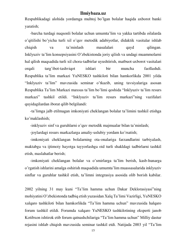 Ilmiybaza.uz 
15 
 
Respublikadagi alohida yordamga muhtoj bo’lgan bolalar haqida axborot banki 
yaratish; 
-barcha turdagi nuqsonli bolalar uchun umumta’lim va yakka tartibda oilalarda 
o’qitilishi bo’yicha turli xil o’quv metodik adabiyotlar, didaktik vasitalar ishlab 
chiqish 
va 
ta’minlash 
masalalari 
qayd 
qilingan. 
Inklyuziv ta’lim konsepsiyasini O’zbekistonda joriy qilish va undagi muammolarni 
hal qilish maqsadida turli xil chora-tadbirlar uyushtirish, matbuot-axborot vasitalari 
orqali 
targ’ibot-tashviqot 
ishlari 
bir 
muncha 
faollashdi. 
Respublika ta’lim markazi YuNESKO tashkiloti bilan hamkorlikda 2001 yilda 
“Inklyuziv ta’lim” mavzusida seminar o’tkazib, uning tavsiyalariga asosan 
Respublika Ta’lim Markazi maxsus ta’lim bo’limi qoshida “Inklyuziv ta’lim resurs 
markazi” tashkil etildi. “Inklyuziv ta’lim resurs markazi”ning vazifalari 
quyidagilardan iborat qilib belgilandi: 
-ta’limga jalb etilmagan imkoniyati cheklangan bolalar ta’limini tashkil etishga 
ko’maklashish; 
-inklyuziv sinf va guruhlarni o’quv metodik majmualar bilan ta’minlash; 
-joylardagi resurs markazlarga amaliy-uslubiy yordam ko’rsatish; 
-imkoniyati cheklangan bolalarning ota-onalariga farzandlarini tarbiyalash, 
maktabga va ijtimoiy hayotga tayyorlashga oid turli shakldagi tadbirlarni tashkil 
etish, maslahatlar berish; 
-imkoniyati cheklangan bolalar va o’smirlarga ta’lim berish, kasb-hunarga 
o’rgatish ishlarini amalga oshirish maqsadida umumta’lim muassasalarida inklyuziv 
sinflar va guruhlar tashkil etish, ta’limni integrasiya asosida olib borish kabilar. 
 
2002 yilning 31 may kuni “Ta’lim hamma uchun Dakar Deklorasiyasi”ning 
mohiyatini O’zbekistonda tadbiq etish yuzasidan Xalq Ta’limi Vazirligi, YuNESKO 
xalqaro tashkiloti bilan hamkorlikda “Ta’lim hamma uchun” mavzusida halqaro 
forum tashkil etildi. Forumda xalqaro YuNESKO tashkilotining eksperti janob 
Kotibxon ishtirok etib forum qatnashchilariga “Ta’lim hamma uchun” Milliy dastur 
rejasini ishlab chiqish mavzusida seminar tashkil etdi. Natijada 2003 yil “Ta’lim 
