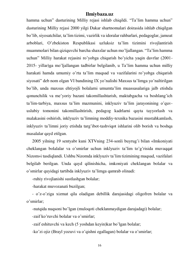 Ilmiybaza.uz 
16 
 
hamma uchun” dasturining Milliy rejasi ishlab chiqildi. “Ta’lim hamma uchun” 
dasturining Milliy rejasi 2000 yilgi Dakar shartnomalari doirasida ishlab chiqilgan 
bo’lib, siyosatchilar, ta’lim tizimi, vazirlik va idoralar rahbarlari, pedagoglar, jamoat 
arboblari, O’zbekiston Respublikasi uzluksiz ta’lim tizimini rivojlantirish 
muammolari bilan qiziquvchi barcha shaxslar uchun mo’ljallangan. “Ta’lim hamma 
uchun” Milliy harakat rejasini ro’yobga chiqarish bo’yicha yaqin davrlar (2001-
2015- yillar)ga mo’ljallangan tadbirlar belgilanib, u Ta’lim hamma uchun milliy 
harakati hamda umumiy o’rta ta’lim maqsad va vazifalarini ro’yobga chiqarish 
siyosati” deb nom olgan VI bandining IX yo’nalishi Maxsus ta’limga yo’naltirilgan 
bo’lib, unda maxsus ehtiyojli bolalarni umumta’lim muassasalariga jalb etishda 
qonunchilik va me’yoriy bazani takomillashtarish, maktabgacha va boshlang’ich 
ta’lim-tarbiya, maxsus ta’lim mazmunini, inklyuziv ta’lim jarayonining o’quv-
uslubiy tomonini takomillashtirish, pedagog kadrlarni qayta tayyorlash va 
malakasini oshirish, inklyuziv ta’limning moddiy-texnika bazasini mustahkamlash, 
inklyuziv ta’limni joriy etishda targ’ibot-tashviqot ishlarini olib borish va boshqa 
masalalar qayd etilgan. 
2005 yilning 19 sentyabr kuni XTVning 234-sonli buyrug’i bilan «Imkoniyati 
cheklangan bolalalar va o’smirlar uchun inklyuziv ta’lim to’g’risida muvaqqat 
Nizom»i tasdiqlandi. Ushbu Nizomda inklyuziv ta’lim tizimining maqsad, vazifalari 
belgilab berilgan. Unda qayd qilinishicha, imkoniyati cheklangan bolalar va 
o’smirlar quyidagi tartibda inklyuziv ta’limga qamrab olinadi: 
-ruhiy rivojlanishi sustlashgan bolalar; 
-harakat muvozanati buzilgan; 
- o’z-o’ziga xizmat qila oladigan debillik darajasidagi oligofren bolalar va 
o’smirlar; 
-nutqida nuqsoni bo’lgan (muloqoti cheklanmaydigan darajadagi) bolalar; 
-zaif ko’ruvchi bolalar va o’smirlar; 
-zaif eshituvchi va kech (5 yoshdan keyin)kar bo’lgan bolalar; 
-ko’zi ojiz (Brayl yozuvi va o’qishni egallagan) bolalar va o’smirlar; 
