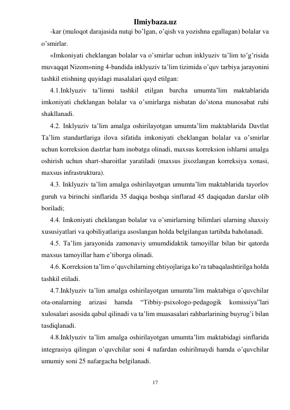 Ilmiybaza.uz 
17 
 
-kar (muloqot darajasida nutqi bo’lgan, o’qish va yozishna egallagan) bolalar va 
o’smirlar. 
«Imkoniyati cheklangan bolalar va o’smirlar uchun inklyuziv ta’lim to’g’risida 
muvaqqat Nizom»ning 4-bandida inklyuziv ta’lim tizimida o’quv tarbiya jarayonini 
tashkil etishning quyidagi masalalari qayd etilgan: 
4.1.Inklyuziv ta’limni tashkil etilgan barcha umumta’lim maktablarida 
imkoniyati cheklangan bolalar va o’smirlarga nisbatan do’stona munosabat ruhi 
shakllanadi. 
4.2. Inklyuziv ta’lim amalga oshirilayotgan umumta’lim maktablarida Davtlat 
Ta’lim standartlariga ilova sifatida imkoniyati cheklangan bolalar va o’smirlar 
uchun korreksion dastrlar ham inobatga olinadi, maxsus korreksion ishlarni amalga 
oshirish uchun shart-sharoitlar yaratiladi (maxsus jixozlangan korreksiya xonasi, 
maxsus infrastruktura). 
4.3. Inklyuziv ta’lim amalga oshirilayotgan umumta’lim maktablarida tayorlov 
guruh va birinchi sinflarida 35 daqiqa boshqa sinflarad 45 daqiqadan darslar olib 
boriladi; 
4.4. Imkoniyati cheklangan bolalar va o’smirlarning bilimlari ularning shaxsiy 
xususiyatlari va qobiliyatlariga asoslangan holda belgilangan tartibda baholanadi. 
4.5. Ta’lim jarayonida zamonaviy umumdidaktik tamoyillar bilan bir qatorda 
maxsus tamoyillar ham e’tiborga olinadi. 
4.6. Korreksion ta’lim o’quvchilarning ehtiyojlariga ko’ra tabaqalashtirilga holda 
tashkil etiladi. 
4.7.Inklyuziv ta’lim amalga oshirilayotgan umumta’lim maktabiga o’quvchilar 
ota-onalarning 
arizasi 
hamda 
“Tibbiy-psixologo-pedagogik 
komissiya”lari 
xulosalari asosida qabul qilinadi va ta’lim muasasalari rahbarlarining buyrug’i bilan 
tasdiqlanadi. 
4.8.Inklyuziv ta’lim amalga oshirilayotgan umumta’lim maktabidagi sinflarida 
integrasiya qilingan o’quvchilar soni 4 nafardan oshirilmaydi hamda o’quvchilar 
umumiy soni 25 nafargacha belgilanadi. 
