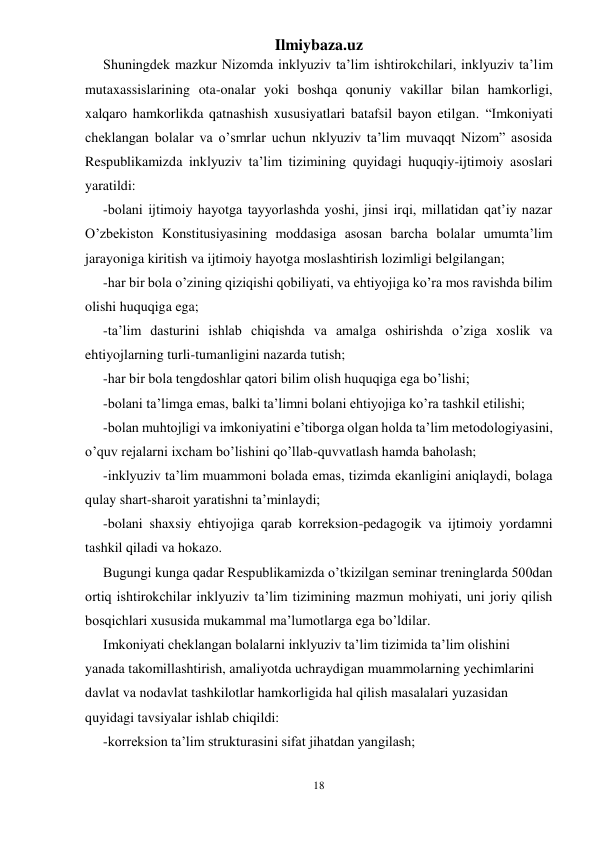 Ilmiybaza.uz 
18 
 
Shuningdek mazkur Nizomda inklyuziv ta’lim ishtirokchilari, inklyuziv ta’lim 
mutaxassislarining ota-onalar yoki boshqa qonuniy vakillar bilan hamkorligi, 
xalqaro hamkorlikda qatnashish xususiyatlari batafsil bayon etilgan. “Imkoniyati 
cheklangan bolalar va o’smrlar uchun nklyuziv ta’lim muvaqqt Nizom” asosida 
Respublikamizda inklyuziv ta’lim tizimining quyidagi huquqiy-ijtimoiy asoslari 
yaratildi: 
-bolani ijtimoiy hayotga tayyorlashda yoshi, jinsi irqi, millatidan qat’iy nazar 
O’zbekiston Konstitusiyasining moddasiga asosan barcha bolalar umumta’lim 
jarayoniga kiritish va ijtimoiy hayotga moslashtirish lozimligi belgilangan; 
-har bir bola o’zining qiziqishi qobiliyati, va ehtiyojiga ko’ra mos ravishda bilim 
olishi huquqiga ega; 
-ta’lim dasturini ishlab chiqishda va amalga oshirishda o’ziga xoslik va 
ehtiyojlarning turli-tumanligini nazarda tutish; 
-har bir bola tengdoshlar qatori bilim olish huquqiga ega bo’lishi; 
-bolani ta’limga emas, balki ta’limni bolani ehtiyojiga ko’ra tashkil etilishi; 
-bolan muhtojligi va imkoniyatini e’tiborga olgan holda ta’lim metodologiyasini, 
o’quv rejalarni ixcham bo’lishini qo’llab-quvvatlash hamda baholash; 
-inklyuziv ta’lim muammoni bolada emas, tizimda ekanligini aniqlaydi, bolaga 
qulay shart-sharoit yaratishni ta’minlaydi; 
-bolani shaxsiy ehtiyojiga qarab korreksion-pedagogik va ijtimoiy yordamni 
tashkil qiladi va hokazo. 
Bugungi kunga qadar Respublikamizda o’tkizilgan seminar treninglarda 500dan 
ortiq ishtirokchilar inklyuziv ta’lim tizimining mazmun mohiyati, uni joriy qilish 
bosqichlari xususida mukammal ma’lumotlarga ega bo’ldilar. 
Imkoniyati cheklangan bolalarni inklyuziv ta’lim tizimida ta’lim olishini 
yanada takomillashtirish, amaliyotda uchraydigan muammolarning yechimlarini 
davlat va nodavlat tashkilotlar hamkorligida hal qilish masalalari yuzasidan 
quyidagi tavsiyalar ishlab chiqildi: 
-korreksion ta’lim strukturasini sifat jihatdan yangilash; 
