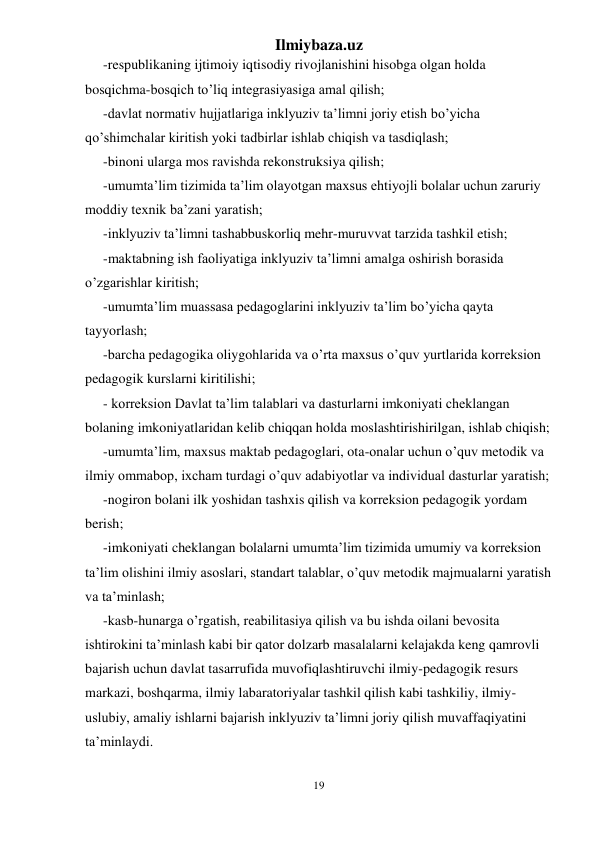 Ilmiybaza.uz 
19 
 
-respublikaning ijtimoiy iqtisodiy rivojlanishini hisobga olgan holda 
bosqichma-bosqich to’liq integrasiyasiga amal qilish; 
-davlat normativ hujjatlariga inklyuziv ta’limni joriy etish bo’yicha 
qo’shimchalar kiritish yoki tadbirlar ishlab chiqish va tasdiqlash; 
-binoni ularga mos ravishda rekonstruksiya qilish; 
-umumta’lim tizimida ta’lim olayotgan maxsus ehtiyojli bolalar uchun zaruriy 
moddiy texnik ba’zani yaratish; 
-inklyuziv ta’limni tashabbuskorliq mehr-muruvvat tarzida tashkil etish; 
-maktabning ish faoliyatiga inklyuziv ta’limni amalga oshirish borasida 
o’zgarishlar kiritish; 
-umumta’lim muassasa pedagoglarini inklyuziv ta’lim bo’yicha qayta 
tayyorlash; 
-barcha pedagogika oliygohlarida va o’rta maxsus o’quv yurtlarida korreksion 
pedagogik kurslarni kiritilishi; 
- korreksion Davlat ta’lim talablari va dasturlarni imkoniyati cheklangan 
bolaning imkoniyatlaridan kelib chiqqan holda moslashtirishirilgan, ishlab chiqish; 
-umumta’lim, maxsus maktab pedagoglari, ota-onalar uchun o’quv metodik va 
ilmiy ommabop, ixcham turdagi o’quv adabiyotlar va individual dasturlar yaratish; 
-nogiron bolani ilk yoshidan tashxis qilish va korreksion pedagogik yordam 
berish; 
-imkoniyati cheklangan bolalarni umumta’lim tizimida umumiy va korreksion 
ta’lim olishini ilmiy asoslari, standart talablar, o’quv metodik majmualarni yaratish 
va ta’minlash; 
-kasb-hunarga o’rgatish, reabilitasiya qilish va bu ishda oilani bevosita 
ishtirokini ta’minlash kabi bir qator dolzarb masalalarni kelajakda keng qamrovli 
bajarish uchun davlat tasarrufida muvofiqlashtiruvchi ilmiy-pedagogik resurs 
markazi, boshqarma, ilmiy labaratoriyalar tashkil qilish kabi tashkiliy, ilmiy-
uslubiy, amaliy ishlarni bajarish inklyuziv ta’limni joriy qilish muvaffaqiyatini 
ta’minlaydi. 
 
 
