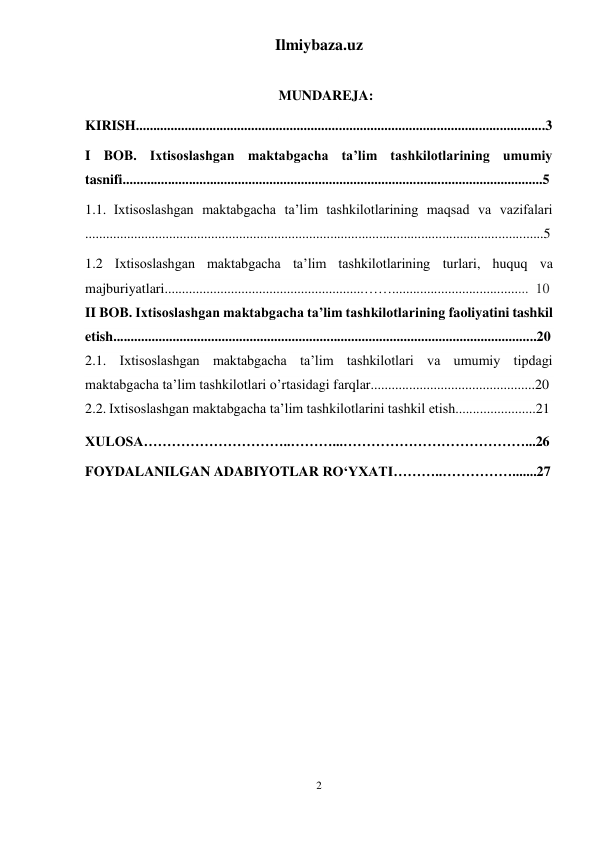 Ilmiybaza.uz 
2 
 
 
MUNDAREJA: 
KIRISH.....................................................................................................................3 
I BOB. Ixtisoslashgan maktabgacha ta’lim tashkilotlarining umumiy 
tasnifi........................................................................................................................5 
1.1. Ixtisoslashgan maktabgacha ta’lim tashkilotlarining maqsad va vazifalari 
...................................................................................................................................5 
1.2 Ixtisoslashgan maktabgacha ta’lim tashkilotlarining turlari, huquq va 
majburiyatlari.........................................................…….......................................  10 
II BOB. Ixtisoslashgan maktabgacha ta’lim tashkilotlarining faoliyatini tashkil 
etish.........................................................................................................................20 
2.1. Ixtisoslashgan maktabgacha ta’lim tashkilotlari va umumiy tipdagi 
maktabgacha ta’lim tashkilotlari o’rtasidagi farqlar...............................................20 
2.2. Ixtisoslashgan maktabgacha ta’lim tashkilotlarini tashkil etish.......................21 
XULOSA…………………………..………...…………………………………...26 
FOYDALANILGAN ADABIYOTLAR RO‘YXATI………..…………….......27 
 
 
 
