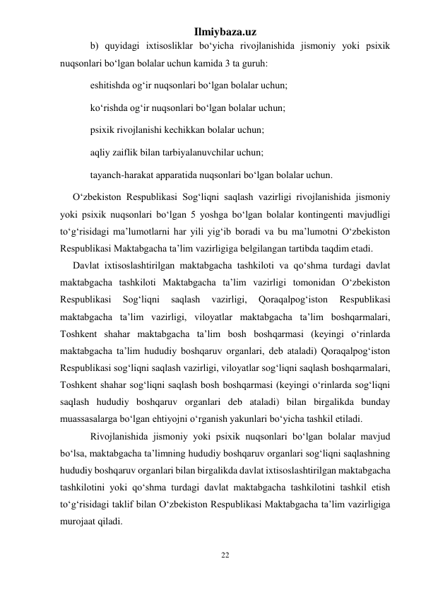 Ilmiybaza.uz 
22 
 
b) quyidagi ixtisosliklar bo‘yicha rivojlanishida jismoniy yoki psixik 
nuqsonlari bo‘lgan bolalar uchun kamida 3 ta guruh: 
eshitishda og‘ir nuqsonlari bo‘lgan bolalar uchun; 
ko‘rishda og‘ir nuqsonlari bo‘lgan bolalar uchun; 
psixik rivojlanishi kechikkan bolalar uchun; 
aqliy zaiflik bilan tarbiyalanuvchilar uchun; 
tayanch-harakat apparatida nuqsonlari bo‘lgan bolalar uchun. 
O‘zbekiston Respublikasi Sog‘liqni saqlash vazirligi rivojlanishida jismoniy 
yoki psixik nuqsonlari bo‘lgan 5 yoshga bo‘lgan bolalar kontingenti mavjudligi 
to‘g‘risidagi ma’lumotlarni har yili yig‘ib boradi va bu ma’lumotni O‘zbekiston 
Respublikasi Maktabgacha ta’lim vazirligiga belgilangan tartibda taqdim etadi. 
Davlat ixtisoslashtirilgan maktabgacha tashkiloti va qo‘shma turdagi davlat 
maktabgacha tashkiloti Maktabgacha ta’lim vazirligi tomonidan O‘zbekiston 
Respublikasi 
Sog‘liqni 
saqlash 
vazirligi, 
Qoraqalpog‘iston 
Respublikasi 
maktabgacha ta’lim vazirligi, viloyatlar maktabgacha ta’lim boshqarmalari, 
Toshkent shahar maktabgacha ta’lim bosh boshqarmasi (keyingi o‘rinlarda 
maktabgacha ta’lim hududiy boshqaruv organlari, deb ataladi) Qoraqalpog‘iston 
Respublikasi sog‘liqni saqlash vazirligi, viloyatlar sog‘liqni saqlash boshqarmalari, 
Toshkent shahar sog‘liqni saqlash bosh boshqarmasi (keyingi o‘rinlarda sog‘liqni 
saqlash hududiy boshqaruv organlari deb ataladi) bilan birgalikda bunday 
muassasalarga bo‘lgan ehtiyojni o‘rganish yakunlari bo‘yicha tashkil etiladi. 
Rivojlanishida jismoniy yoki psixik nuqsonlari bo‘lgan bolalar mavjud 
bo‘lsa, maktabgacha ta’limning hududiy boshqaruv organlari sog‘liqni saqlashning 
hududiy boshqaruv organlari bilan birgalikda davlat ixtisoslashtirilgan maktabgacha 
tashkilotini yoki qo‘shma turdagi davlat maktabgacha tashkilotini tashkil etish 
to‘g‘risidagi taklif bilan O‘zbekiston Respublikasi Maktabgacha ta’lim vazirligiga 
murojaat qiladi. 
