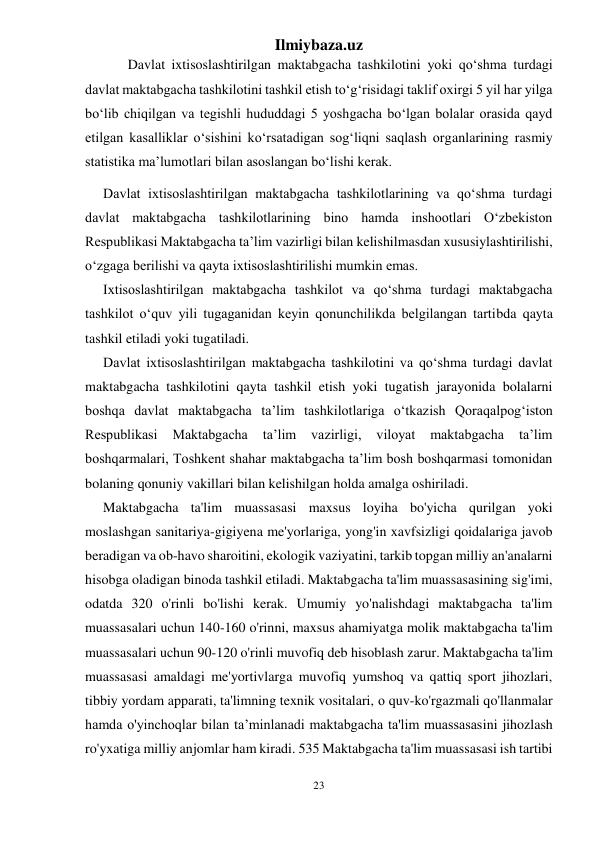 Ilmiybaza.uz 
23 
 
Davlat ixtisoslashtirilgan maktabgacha tashkilotini yoki qo‘shma turdagi 
davlat maktabgacha tashkilotini tashkil etish to‘g‘risidagi taklif oxirgi 5 yil har yilga 
bo‘lib chiqilgan va tegishli hududdagi 5 yoshgacha bo‘lgan bolalar orasida qayd 
etilgan kasalliklar o‘sishini ko‘rsatadigan sog‘liqni saqlash organlarining rasmiy 
statistika ma’lumotlari bilan asoslangan bo‘lishi kerak. 
Davlat ixtisoslashtirilgan maktabgacha tashkilotlarining va qo‘shma turdagi 
davlat maktabgacha tashkilotlarining bino hamda inshootlari O‘zbekiston 
Respublikasi Maktabgacha ta’lim vazirligi bilan kelishilmasdan xususiylashtirilishi, 
o‘zgaga berilishi va qayta ixtisoslashtirilishi mumkin emas. 
Ixtisoslashtirilgan maktabgacha tashkilot va qo‘shma turdagi maktabgacha 
tashkilot o‘quv yili tugaganidan keyin qonunchilikda belgilangan tartibda qayta 
tashkil etiladi yoki tugatiladi. 
Davlat ixtisoslashtirilgan maktabgacha tashkilotini va qo‘shma turdagi davlat 
maktabgacha tashkilotini qayta tashkil etish yoki tugatish jarayonida bolalarni 
boshqa davlat maktabgacha ta’lim tashkilotlariga o‘tkazish Qoraqalpog‘iston 
Respublikasi 
Maktabgacha 
ta’lim 
vazirligi, 
viloyat 
maktabgacha 
ta’lim 
boshqarmalari, Toshkent shahar maktabgacha ta’lim bosh boshqarmasi tomonidan 
bolaning qonuniy vakillari bilan kelishilgan holda amalga oshiriladi. 
Maktabgacha ta'lim muassasasi maxsus loyiha bo'yicha qurilgan yoki 
moslashgan sanitariya-gigiyena me'yorlariga, yong'in xavfsizligi qoidalariga javob 
beradigan va ob-havo sharoitini, ekologik vaziyatini, tarkib topgan milliy an'analarni 
hisobga oladigan binoda tashkil etiladi. Maktabgacha ta'lim muassasasining sig'imi, 
odatda 320 o'rinli bo'lishi kerak. Umumiy yo'nalishdagi maktabgacha ta'lim 
muassasalari uchun 140-160 o'rinni, maxsus ahamiyatga molik maktabgacha ta'lim 
muassasalari uchun 90-120 o'rinli muvofiq deb hisoblash zarur. Maktabgacha ta'lim 
muassasasi amaldagi me'yortivlarga muvofiq yumshoq va qattiq sport jihozlari, 
tibbiy yordam apparati, ta'limning texnik vositalari, о quv-ko'rgazmali qo'llanmalar 
hamda o'yinchoqlar bilan ta’minlanadi maktabgacha ta'lim muassasasini jihozlash 
ro'yxatiga milliy anjomlar ham kiradi. 535 Maktabgacha ta'lim muassasasi ish tartibi 
