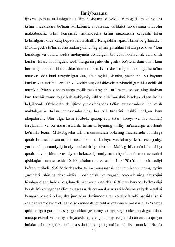 Ilmiybaza.uz 
24 
 
ijroiya qo'mita maktabgacha ta'lim boshqarmasi yoki qaramog'ida maktabgacha 
ta'lim muassasasi bo'lgan korkabinet, muassasa, tashkilot tavsiyasiga muvofiq 
maktabgacha ta'lim kengashi, maktabgacha ta'lim muassasasi kengashi bilan 
kelishilgan holda xalq tieputatlari mahalliy Kengashlari qarori bilan belgilanadi. 1 
Maktabgacha ta'lim muassasalari yoki uning ayrim guruhlari haftasiga 5, 6 va 7 kun 
kunduzgi va bolalar sutka mobaynida bo'ladigan, bir yoki ikki kunlik dam olish 
kunlari bilan, shuningdek, xodimlarga sirg'aluvchi grafik bo'yicha dam olish kuni 
beriladigan kun tartibida ishlashlari mumkin. Ixtisoslashtirilgan maktabgacha ta'lim 
muassasasida kuni uzaytirilgan kun, shuningdek, shanba, yakshanba va bayram 
kunlari kun tartibida ertalab va kechki vaqtda ishlovchi navbatchi guruhlar ochilishi 
mumkin. Maxsus ahamiyatga molik maktabgacha ta’lim muassasasining faoliyat 
kun tartibii zarur to'g'rilash-tarbiyaviy ishlar olib borishni hisobga olgan holda 
belgilanadi. O'zbekistonda ijtimoiy maktabgacha ta'lim muassasalarini hal etish 
maktabgacha ta'lim muassasalarining har xil turlarini tashkil etilgan ham 
aloqadordir. Ular tilga ko'ra (o'zbek, qozoq, rus, tatar, koreys va shu kabilar) 
farqlanishi va bu muassasalarda ta'lim-tarbiyaning milliy an'analarga asoslanib 
ko'rilishi lozim. Maktabgacha ta'lim muassasalari bolaning muassasada bo'lishiga 
qarab bir necha soatni, bir necha kunni; Tarbiya vazifalariga ko'ra esa ijodiy, 
yordamchi, umumiy, ijtimoiy moslashtirilgan bo'ladi. Mablag' bilan ta'minlanishiga 
qarab: davlat, idora, xususiy va hokazo. Ijtimoiy maktabgacha ta'lim muassasalari 
qishloqlari muassasasida 40-100, shahar muassasasida 140-170 o'rindan oshmasligi 
ko'zda tutiladi. 536 Maktabgacha ta'lim muassasasi, shu jumladan, uning ayrim 
guruhlari ishining davomiyligi, boshlanishi va tugashi otaonalarning ehtiyojini 
hisobga olgan holda belgilanadi. Ammo u ertalabki 6.30 dan barvaqt bo'lmasligi 
kerak. Maktabgacha ta'lim muassasasida ota-onalar arizasi bo'yicha xalq deputatlari 
kengashi qarori bilan, shu jumladan, lozimnoma va xo'jalik hisobi asosida ish 6 
soatdan kam davom etilgan qisqa muddatli guruhlar; ota-onalar bolalarini 1-2 soatga 
qoldiradigan guruhlar; sayr guruhlari; jismoniy tarbiya-sog'lomlashtirish guruhlari; 
musiqa-estetik va badiiy tarbiyalash, aqliy va jismoniy rivojlanishdan orqada qolgan 
bolalar uchun xo'jalik hisobi asosida ishlaydigan guruhlar ochilishi mumkin. Bunda 
