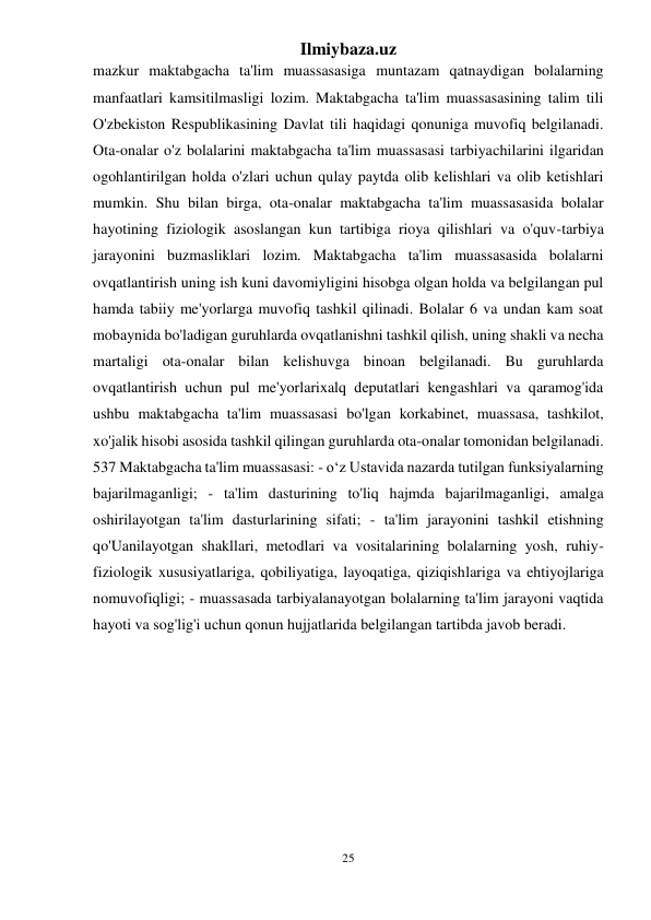 Ilmiybaza.uz 
25 
 
mazkur maktabgacha ta'lim muassasasiga muntazam qatnaydigan bolalarning 
manfaatlari kamsitilmasligi lozim. Maktabgacha ta'lim muassasasining talim tili 
O'zbekiston Respublikasining Davlat tili haqidagi qonuniga muvofiq belgilanadi. 
Ota-onalar o'z bolalarini maktabgacha ta'lim muassasasi tarbiyachilarini ilgaridan 
ogohlantirilgan holda o'zlari uchun qulay paytda olib kelishlari va olib ketishlari 
mumkin. Shu bilan birga, ota-onalar maktabgacha ta'lim muassasasida bolalar 
hayotining fiziologik asoslangan kun tartibiga rioya qilishlari va o'quv-tarbiya 
jarayonini buzmasliklari lozim. Maktabgacha ta'lim muassasasida bolalarni 
ovqatlantirish uning ish kuni davomiyligini hisobga olgan holda va belgilangan pul 
hamda tabiiy me'yorlarga muvofiq tashkil qilinadi. Bolalar 6 va undan kam soat 
mobaynida bo'ladigan guruhlarda ovqatlanishni tashkil qilish, uning shakli va necha 
martaligi ota-onalar bilan kelishuvga binoan belgilanadi. Bu guruhlarda 
ovqatlantirish uchun pul me'yorlarixalq deputatlari kengashlari va qaramog'ida 
ushbu maktabgacha ta'lim muassasasi bo'lgan korkabinet, muassasa, tashkilot, 
xo'jalik hisobi asosida tashkil qilingan guruhlarda ota-onalar tomonidan belgilanadi. 
537 Maktabgacha ta'lim muassasasi: - o‘z Ustavida nazarda tutilgan funksiyalarning 
bajarilmaganligi; - ta'lim dasturining to'liq hajmda bajarilmaganligi, amalga 
oshirilayotgan ta'lim dasturlarining sifati; - ta'lim jarayonini tashkil etishning 
qo'Uanilayotgan shakllari, metodlari va vositalarining bolalarning yosh, ruhiy-
fiziologik xususiyatlariga, qobiliyatiga, layoqatiga, qiziqishlariga va ehtiyojlariga 
nomuvofiqligi; - muassasada tarbiyalanayotgan bolalarning ta'lim jarayoni vaqtida 
hayoti va sog'lig'i uchun qonun hujjatlarida belgilangan tartibda javob beradi.  
 
 
 
 
 
 
