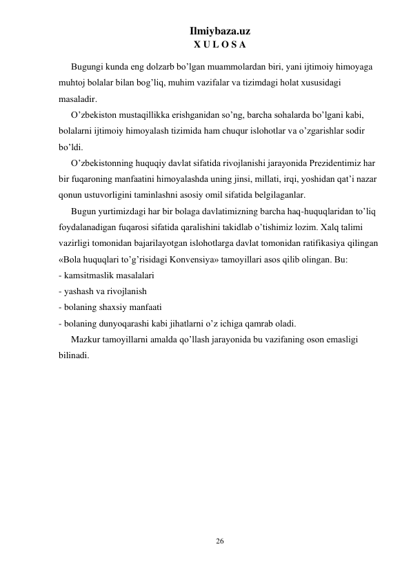 Ilmiybaza.uz 
26 
 
X U L O S A  
Bugungi kunda eng dolzarb bo’lgan muammolardan biri, yani ijtimoiy himoyaga 
muhtoj bolalar bilan bog’liq, muhim vazifalar va tizimdagi holat xususidagi 
masaladir. 
O’zbekiston mustaqillikka erishganidan so’ng, barcha sohalarda bo’lgani kabi, 
bolalarni ijtimoiy himoyalash tizimida ham chuqur islohotlar va o’zgarishlar sodir 
bo’ldi. 
O’zbekistonning huquqiy davlat sifatida rivojlanishi jarayonida Prezidentimiz har 
bir fuqaroning manfaatini himoyalashda uning jinsi, millati, irqi, yoshidan qat’i nazar 
qonun ustuvorligini taminlashni asosiy omil sifatida belgilaganlar. 
Bugun yurtimizdagi har bir bolaga davlatimizning barcha haq-huquqlaridan to’liq 
foydalanadigan fuqarosi sifatida qaralishini takidlab o’tishimiz lozim. Xalq talimi 
vazirligi tomonidan bajarilayotgan islohotlarga davlat tomonidan ratifikasiya qilingan 
«Bola huquqlari to’g’risidagi Konvensiya» tamoyillari asos qilib olingan. Bu: 
- kamsitmaslik masalalari 
- yashash va rivojlanish 
- bolaning shaxsiy manfaati 
- bolaning dunyoqarashi kabi jihatlarni o’z ichiga qamrab oladi. 
Mazkur tamoyillarni amalda qo’llash jarayonida bu vazifaning oson emasligi 
bilinadi.  
 
 

