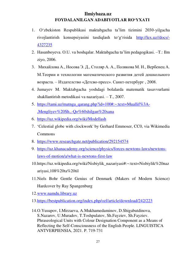 Ilmiybaza.uz 
27 
 
FOYDALANILGAN ADABIYOTLAR RO‘YXATI 
1.   O‘zbekiston Respublikasi maktabgacha ta’lim tizimini 2030-yilgacha 
rivojlantirish konsepsiyasini tasdiqlash to‘g‘risida http://lex.uz//docs/-
4327235  
2. Hasanboyeva. O.U. va boshqalar. Maktabgacha ta’lim pedagogikasi. –T.: Ilm 
ziyo, 2006.  
3.  Михайлова А., Носова Э. Д., Столяр А. А., Полякова М. Н., Вербенец А. 
М.Теории и технологии математического развития детей дошкольного 
возраста. – Издателство «Детсво-пресс». Санкт-петербург , 2008.  
4. Jumayev M. Maktabgacha yoshdagi bolalarda matematik tasavvurlarni 
shakllantirish metodikasi va nazariyasi. – T., 2007. 
5. https://tami.uz/matnga_qarang.php?id=100#:~:text=Muallif%3A-
,Mengliyev%20Sh.,-Qo%60shilgan%20sana  
6. https://uz.wikipedia.org/wiki/Modellash   
7. ‘Celestial globe with clockwork' by Gerhard Emmoser, CC0, via Wikimedia 
Commons  
8. https://www.researchgate.net/publication/292154574  
9. https://uz.khanacademy.org/science/physics/forces-newtons-laws/newtons-
laws-of-motion/a/what-is-newtons-first-law   
10. https://uz.wikipedia.org/wiki/Nisbiylik_nazariyasi#:~:text=Nisbiylik%20naz
ariyasi,108%20ta%20til  
11. Niels Bohr Gentle Genius of Denmark (Makers of Modern Science) 
Hardcover by Ray Spangenburg  
12. www.namdu.library.uz   
13. https://bestpublication.org/index.php/ozf/article/download/242/223  
14. O.Yusupov, I.Mirzaeva, A.Mukhamedaminov, D.Shigabutdinova, 
S.Nazarov, U.Muradov, T.Toshpulatov, Sh.Fayziev, Sh.Fayziev. 
Phraseological Units with Colour Designation Component as a Means of 
Reflecting the Self-Consciousness of the English People. LINGUISTICA 
ANTVERPIENSIA, 2021. P. 719-731  
