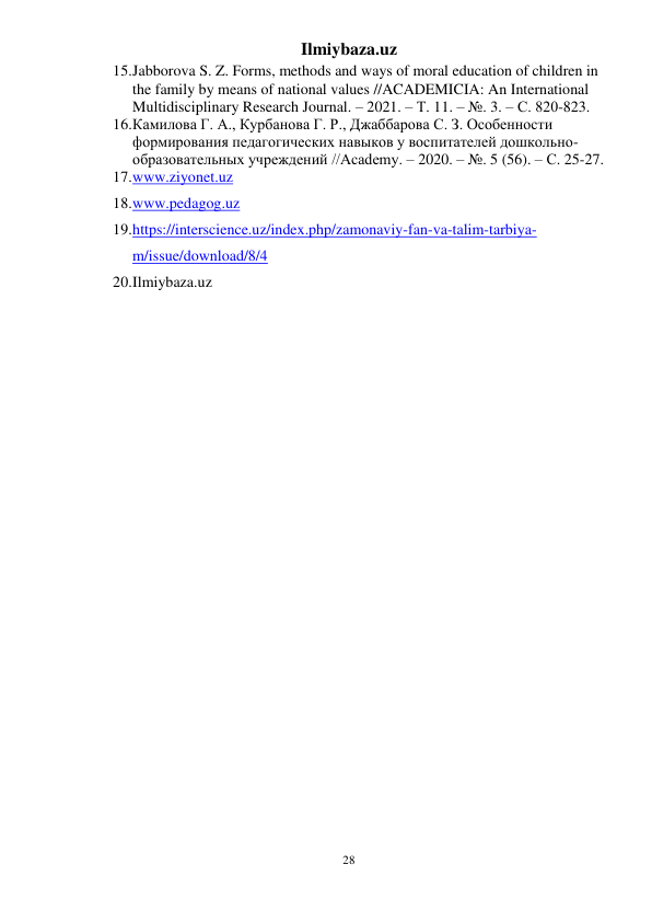 Ilmiybaza.uz 
28 
 
15. Jabborova S. Z. Forms, methods and ways of moral education of children in 
the family by means of national values //ACADEMICIA: An International 
Multidisciplinary Research Journal. – 2021. – Т. 11. – №. 3. – С. 820-823. 
16. Камилова Г. А., Курбанова Г. Р., Джаббарова С. З. Особенности 
формирования педагогических навыков у воспитателей дошкольно-
образовательных учреждений //Academy. – 2020. – №. 5 (56). – С. 25-27. 
17. www.ziyonet.uz  
18. www.pedagog.uz  
19. https://interscience.uz/index.php/zamonaviy-fan-va-talim-tarbiya-
m/issue/download/8/4  
20. Ilmiybaza.uz 
 
 
