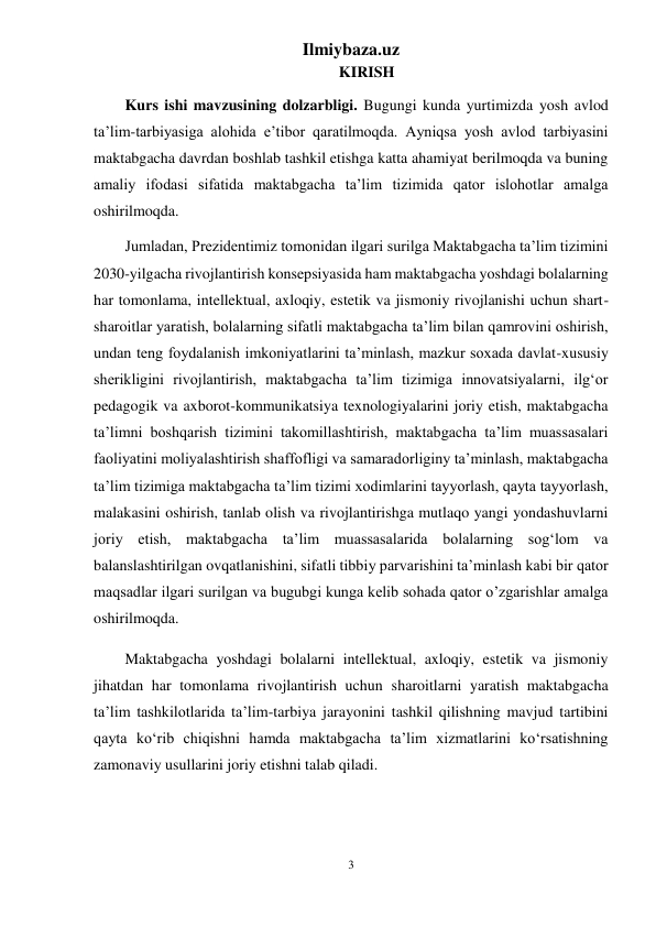 Ilmiybaza.uz 
3 
 
KIRISH 
Kurs ishi mavzusining dolzarbligi. Bugungi kunda yurtimizda yosh avlod 
ta’lim-tarbiyasiga alohida e’tibor qaratilmoqda. Ayniqsa yosh avlod tarbiyasini 
maktabgacha davrdan boshlab tashkil etishga katta ahamiyat berilmoqda va buning 
amaliy ifodasi sifatida maktabgacha ta’lim tizimida qator islohotlar amalga 
oshirilmoqda.  
Jumladan, Prezidentimiz tomonidan ilgari surilga Maktabgacha ta’lim tizimini 
2030-yilgacha rivojlantirish konsepsiyasida ham maktabgacha yoshdagi bolalarning 
har tomonlama, intellektual, axloqiy, estetik va jismoniy rivojlanishi uchun shart-
sharoitlar yaratish, bolalarning sifatli maktabgacha taʼlim bilan qamrovini oshirish, 
undan teng foydalanish imkoniyatlarini taʼminlash, mazkur soxada davlat-xususiy 
sherikligini rivojlantirish, maktabgacha taʼlim tizimiga innovatsiyalarni, ilgʻor 
pedagogik va axborot-kommunikatsiya texnologiyalarini joriy etish, maktabgacha 
taʼlimni boshqarish tizimini takomillashtirish, maktabgacha taʼlim muassasalari 
faoliyatini moliyalashtirish shaffofligi va samaradorliginy taʼminlash, maktabgacha 
taʼlim tizimiga maktabgacha taʼlim tizimi xodimlarini tayyorlash, qayta tayyorlash, 
malakasini oshirish, tanlab olish va rivojlantirishga mutlaqo yangi yondashuvlarni 
joriy etish, maktabgacha taʼlim muassasalarida bolalarning sogʻlom va 
balanslashtirilgan ovqatlanishini, sifatli tibbiy parvarishini taʼminlash kabi bir qator 
maqsadlar ilgari surilgan va bugubgi kunga kelib sohada qator o’zgarishlar amalga 
oshirilmoqda. 
Maktabgacha yoshdagi bolalarni intellektual, axloqiy, estetik va jismoniy 
jihatdan har tomonlama rivojlantirish uchun sharoitlarni yaratish maktabgacha 
ta’lim tashkilotlarida ta’lim-tarbiya jarayonini tashkil qilishning mavjud tartibini 
qayta ko‘rib chiqishni hamda maktabgacha ta’lim xizmatlarini ko‘rsatishning 
zamonaviy usullarini joriy etishni talab qiladi. 
 
 
