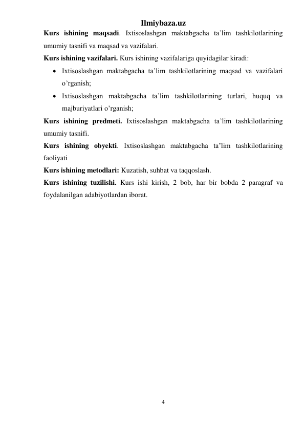 Ilmiybaza.uz 
4 
 
Kurs ishining maqsadi. Ixtisoslashgan maktabgacha ta’lim tashkilotlarining 
umumiy tasnifi va maqsad va vazifalari. 
Kurs ishining vazifalari. Kurs ishining vazifalariga quyidagilar kiradi: 
 Ixtisoslashgan maktabgacha ta’lim tashkilotlarining maqsad va vazifalari 
o’rganish; 
 Ixtisoslashgan maktabgacha ta’lim tashkilotlarining turlari, huquq va 
majburiyatlari o’rganish; 
Kurs ishining predmeti. Ixtisoslashgan maktabgacha ta’lim tashkilotlarining 
umumiy tasnifi. 
Kurs ishining obyekti. Ixtisoslashgan maktabgacha ta’lim tashkilotlarining 
faoliyati 
Kurs ishining metodlari: Kuzatish, suhbat va taqqoslash. 
Kurs ishining tuzilishi. Kurs ishi kirish, 2 bob, har bir bobda 2 paragraf va 
foydalanilgan adabiyotlardan iborat. 
 
 
 
