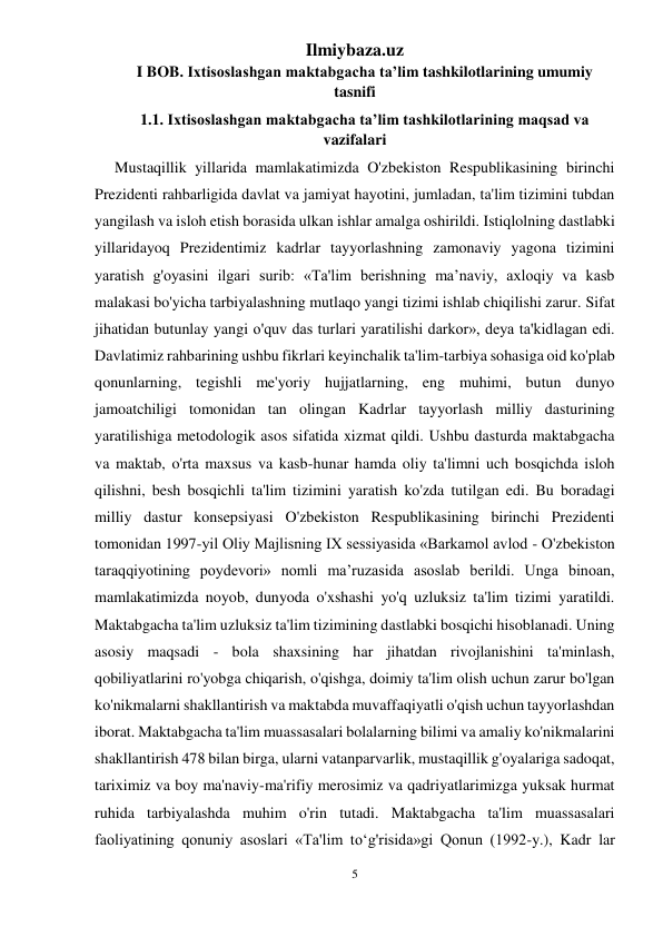 Ilmiybaza.uz 
5 
 
I BOB. Ixtisoslashgan maktabgacha ta’lim tashkilotlarining umumiy 
tasnifi 
1.1. Ixtisoslashgan maktabgacha ta’lim tashkilotlarining maqsad va 
vazifalari 
Mustaqillik yillarida mamlakatimizda O'zbekiston Respublikasining birinchi 
Prezidenti rahbarligida davlat va jamiyat hayotini, jumladan, ta'lim tizimini tubdan 
yangilash va isloh etish borasida ulkan ishlar amalga oshirildi. Istiqlolning dastlabki 
yillaridayoq Prezidentimiz kadrlar tayyorlashning zamonaviy yagona tizimini 
yaratish g'oyasini ilgari surib: «Ta'lim berishning ma’naviy, axloqiy va kasb 
malakasi bo'yicha tarbiyalashning mutlaqo yangi tizimi ishlab chiqilishi zarur. Sifat 
jihatidan butunlay yangi o'quv das turlari yaratilishi darkor», deya ta'kidlagan edi. 
Davlatimiz rahbarining ushbu fikrlari keyinchalik ta'lim-tarbiya sohasiga oid ko'plab 
qonunlarning, tegishli me'yoriy hujjatlarning, eng muhimi, butun dunyo 
jamoatchiligi tomonidan tan olingan Kadrlar tayyorlash milliy dasturining 
yaratilishiga metodologik asos sifatida xizmat qildi. Ushbu dasturda maktabgacha 
va maktab, o'rta maxsus va kasb-hunar hamda oliy ta'limni uch bosqichda isloh 
qilishni, besh bosqichli ta'lim tizimini yaratish ko'zda tutilgan edi. Bu boradagi 
milliy dastur konsepsiyasi O'zbekiston Respublikasining birinchi Prezidenti 
tomonidan 1997-yil Oliy Majlisning IX sessiyasida «Barkamol avlod - O'zbekiston 
taraqqiyotining poydevori» nomli ma’ruzasida asoslab berildi. Unga binoan, 
mamlakatimizda noyob, dunyoda o'xshashi yo'q uzluksiz ta'lim tizimi yaratildi. 
Maktabgacha ta'lim uzluksiz ta'lim tizimining dastlabki bosqichi hisoblanadi. Uning 
asosiy maqsadi - bola shaxsining har jihatdan rivojlanishini ta'minlash, 
qobiliyatlarini ro'yobga chiqarish, o'qishga, doimiy ta'lim olish uchun zarur bo'lgan 
ko'nikmalarni shakllantirish va maktabda muvaffaqiyatli o'qish uchun tayyorlashdan 
iborat. Maktabgacha ta'lim muassasalari bolalarning bilimi va amaliy ko'nikmalarini 
shakllantirish 478 bilan birga, ularni vatanparvarlik, mustaqillik g'oyalariga sadoqat, 
tariximiz va boy ma'naviy-ma'rifiy merosimiz va qadriyatlarimizga yuksak hurmat 
ruhida tarbiyalashda muhim o'rin tutadi. Maktabgacha ta'lim muassasalari 
faoliyatining qonuniy asoslari «Ta'lim to‘g'risida»gi Qonun (1992-y.), Kadr lar 
