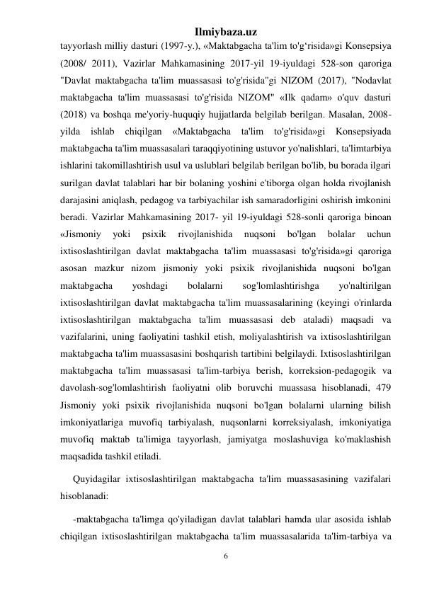 Ilmiybaza.uz 
6 
 
tayyorlash milliy dasturi (1997-y.), «Maktabgacha ta'lim to'g‘risida»gi Konsepsiya 
(2008/ 2011), Vazirlar Mahkamasining 2017-yil 19-iyuldagi 528-son qaroriga 
"Davlat maktabgacha ta'lim muassasasi to'g'risida"gi NIZOM (2017), "Nodavlat 
maktabgacha ta'lim muassasasi to'g'risida NIZOM" «Ilk qadam» o'quv dasturi 
(2018) va boshqa me'yoriy-huquqiy hujjatlarda belgilab berilgan. Masalan, 2008-
yilda 
ishlab 
chiqilgan 
«Maktabgacha 
ta'lim 
to'g'risida»gi 
Konsepsiyada 
maktabgacha ta'lim muassasalari taraqqiyotining ustuvor yo'nalishlari, ta'limtarbiya 
ishlarini takomillashtirish usul va uslublari belgilab berilgan bo'lib, bu borada ilgari 
surilgan davlat talablari har bir bolaning yoshini e'tiborga olgan holda rivojlanish 
darajasini aniqlash, pedagog va tarbiyachilar ish samaradorligini oshirish imkonini 
beradi. Vazirlar Mahkamasining 2017- yil 19-iyuldagi 528-sonli qaroriga binoan 
«Jismoniy 
yoki 
psixik 
rivojlanishida 
nuqsoni 
bo'lgan 
bolalar 
uchun 
ixtisoslashtirilgan davlat maktabgacha ta'lim muassasasi to'g'risida»gi qaroriga 
asosan mazkur nizom jismoniy yoki psixik rivojlanishida nuqsoni bo'lgan 
maktabgacha 
yoshdagi 
bolalarni 
sog'lomlashtirishga 
yo'naltirilgan 
ixtisoslashtirilgan davlat maktabgacha ta'lim muassasalarining (keyingi o'rinlarda 
ixtisoslashtirilgan maktabgacha ta'lim muassasasi deb ataladi) maqsadi va 
vazifalarini, uning faoliyatini tashkil etish, moliyalashtirish va ixtisoslashtirilgan 
maktabgacha ta'lim muassasasini boshqarish tartibini belgilaydi. Ixtisoslashtirilgan 
maktabgacha ta'lim muassasasi ta'lim-tarbiya berish, korreksion-pedagogik va 
davolash-sog'lomlashtirish faoliyatni olib boruvchi muassasa hisoblanadi, 479 
Jismoniy yoki psixik rivojlanishida nuqsoni bo'lgan bolalarni ularning bilish 
imkoniyatlariga muvofiq tarbiyalash, nuqsonlarni korreksiyalash, imkoniyatiga 
muvofiq maktab ta'limiga tayyorlash, jamiyatga moslashuviga ko'maklashish 
maqsadida tashkil etiladi.  
Quyidagilar ixtisoslashtirilgan maktabgacha ta'lim muassasasining vazifalari 
hisoblanadi:  
-maktabgacha ta'limga qo'yiladigan davlat talablari hamda ular asosida ishlab 
chiqilgan ixtisoslashtirilgan maktabgacha ta'lim muassasalarida ta'lim-tarbiya va 
