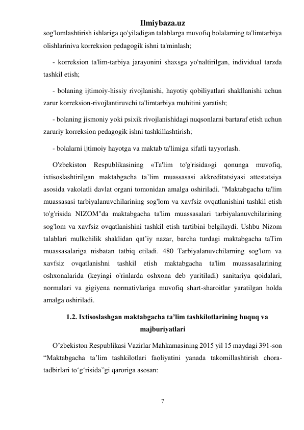 Ilmiybaza.uz 
7 
 
sog'lomlashtirish ishlariga qo'yiladigan talablarga muvofiq bolalarning ta'limtarbiya 
olishlariniva korreksion pedagogik ishni ta'minlash;  
- korreksion ta'lim-tarbiya jarayonini shaxsga yo'naltirilgan, individual tarzda 
tashkil etish;  
- bolaning ijtimoiy-hissiy rivojlanishi, hayotiy qobiliyatlari shakllanishi uchun 
zarur korreksion-rivojlantiruvchi ta'limtarbiya muhitini yaratish;  
- bolaning jismoniy yoki psixik rivojlanishidagi nuqsonlarni bartaraf etish uchun 
zaruriy korreksion pedagogik ishni tashkillashtirish;  
- bolalarni ijtimoiy hayotga va maktab ta'limiga sifatli tayyorlash.  
O'zbekiston Respublikasining «Ta'lim to'g'risida»gi qonunga muvofiq, 
ixtisoslashtirilgan maktabgacha ta’lim muassasasi akkreditatsiyasi attestatsiya 
asosida vakolatli davlat organi tomonidan amalga oshiriladi. "Maktabgacha ta'lim 
muassasasi tarbiyalanuvchilarining sog'lom va xavfsiz ovqatlanishini tashkil etish 
to'g'risida NIZOM"da maktabgacha ta'lim muassasalari tarbiyalanuvchilarining 
sog'lom va xavfsiz ovqatlanishini tashkil etish tartibini belgilaydi. Ushbu Nizom 
talablari mulkchilik shaklidan qat’iy nazar, barcha turdagi maktabgacha taTim 
muassasalariga nisbatan tatbiq etiladi. 480 Tarbiyalanuvchilarning sog'lom va 
xavfsiz ovqatlanishni tashkil etish maktabgacha ta'lim muassasalarining 
oshxonalarida (keyingi o'rinlarda oshxona deb yuritiladi) sanitariya qoidalari, 
normalari va gigiyena normativlariga muvofiq shart-sharoitlar yaratilgan holda 
amalga oshiriladi. 
1.2. Ixtisoslashgan maktabgacha ta’lim tashkilotlarining huquq va 
majburiyatlari 
O’zbekiston Respublikasi Vazirlar Mahkamasining 2015 yil 15 maydagi 391-son 
“Maktabgacha ta’lim tashkilotlari faoliyatini yanada takomillashtirish chora-
tadbirlari to‘g‘risida”gi qaroriga asosan: 
