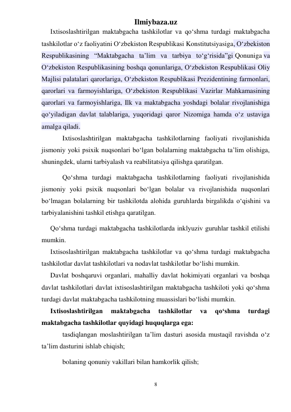 Ilmiybaza.uz 
8 
 
Ixtisoslashtirilgan maktabgacha tashkilotlar va qo‘shma turdagi maktabgacha 
tashkilotlar o‘z faoliyatini O‘zbekiston Respublikasi Konstitutsiyasiga, O‘zbekiston 
Respublikasining “Maktabgacha ta’lim va tarbiya to‘g‘risida”gi Qonuniga va 
O‘zbekiston Respublikasining boshqa qonunlariga, O‘zbekiston Respublikasi Oliy 
Majlisi palatalari qarorlariga, O‘zbekiston Respublikasi Prezidentining farmonlari, 
qarorlari va farmoyishlariga, O‘zbekiston Respublikasi Vazirlar Mahkamasining 
qarorlari va farmoyishlariga, Ilk va maktabgacha yoshdagi bolalar rivojlanishiga 
qo‘yiladigan davlat talablariga, yuqoridagi qaror Nizomiga hamda o‘z ustaviga 
amalga qiladi. 
Ixtisoslashtirilgan maktabgacha tashkilotlarning faoliyati rivojlanishida 
jismoniy yoki psixik nuqsonlari bo‘lgan bolalarning maktabgacha ta’lim olishiga, 
shuningdek, ularni tarbiyalash va reabilitatsiya qilishga qaratilgan. 
Qo‘shma turdagi maktabgacha tashkilotlarning faoliyati rivojlanishida 
jismoniy yoki psixik nuqsonlari bo‘lgan bolalar va rivojlanishida nuqsonlari 
bo‘lmagan bolalarning bir tashkilotda alohida guruhlarda birgalikda o‘qishini va 
tarbiyalanishini tashkil etishga qaratilgan. 
Qo‘shma turdagi maktabgacha tashkilotlarda inklyuziv guruhlar tashkil etilishi 
mumkin. 
Ixtisoslashtirilgan maktabgacha tashkilotlar va qo‘shma turdagi maktabgacha 
tashkilotlar davlat tashkilotlari va nodavlat tashkilotlar bo‘lishi mumkin. 
Davlat boshqaruvi organlari, mahalliy davlat hokimiyati organlari va boshqa 
davlat tashkilotlari davlat ixtisoslashtirilgan maktabgacha tashkiloti yoki qo‘shma 
turdagi davlat maktabgacha tashkilotning muassislari bo‘lishi mumkin. 
Ixtisoslashtirilgan 
maktabgacha 
tashkilotlar 
va 
qo‘shma 
turdagi 
maktabgacha tashkilotlar quyidagi huquqlarga ega: 
tasdiqlangan moslashtirilgan ta’lim dasturi asosida mustaqil ravishda o‘z 
ta’lim dasturini ishlab chiqish; 
bolaning qonuniy vakillari bilan hamkorlik qilish; 
