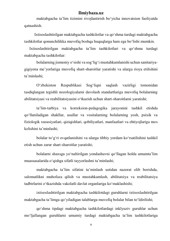 Ilmiybaza.uz 
9 
 
maktabgacha ta’lim tizimini rivojlantirish bo‘yicha innovatsion faoliyatda 
qatnashish. 
 
Ixtisoslashtirilgan maktabgacha tashkilotlar va qo‘shma turdagi maktabgacha 
tashkilotlar qonunchilikka muvofiq boshqa huquqlarga ham ega bo‘lishi mumkin. 
Ixtisoslashtirilgan maktabgacha ta’lim tashkilotlari va qo‘shma turdagi 
maktabgacha tashkilotlar: 
bolalarning jismoniy o‘sishi va sog‘lig‘i mustahkamlanishi uchun sanitariya-
gigiyena me’yorlariga muvofiq shart-sharoitlar yaratishi va ularga rioya etilishini 
ta’minlashi; 
O‘zbekiston 
Respublikasi 
Sog‘liqni 
saqlash 
vazirligi 
tomonidan 
tasdiqlangan tegishli nozologiyalarni davolash standartlariga muvofiq bolalarning 
abilitatsiyasi va reabilitatsiyasini o‘tkazish uchun shart-sharoitlarni yaratishi; 
ta’lim-tarbiya va korreksion-pedagogika jarayonini tashkil etishda 
qo‘llaniladigan shakllar, usullar va vositalarning bolalarning yosh, psixik va 
fiziologik xususiyatlari, qiziqishlari, qobiliyatlari, manfaatlari va ehtiyojlariga mos 
kelishini ta’minlashi; 
bolalar to‘g‘ri ovqatlanishini va ularga tibbiy yordam ko‘rsatilishini tashkil 
etish uchun zarur shart-sharoitlar yaratishi; 
bolalarni shaxsga yo‘naltirilgan yondashuvni qo‘llagan holda umumta’lim 
muassasalarida o‘qishga sifatli tayyorlashni ta’minlashi; 
maktabgacha ta’lim sifatini ta’minlash ustidan nazorat olib borishda, 
salomatlikni muhofaza qilish va mustahkamlash, abilitatsiya va reabilitatsiya 
tadbirlarini o‘tkazishda vakolatli davlat organlariga ko‘maklashishi; 
ixtisoslashtirilgan maktabgacha tashkilotdagi guruhlarni ixtisoslashtirilgan 
maktabgacha ta’limga qo‘yiladigan talablarga muvofiq bolalar bilan to‘ldirilishi; 
qo‘shma tipdagi maktabgacha tashkilotlardagi inklyuziv guruhlar uchun 
mo‘ljallangan guruhlarni umumiy turdagi maktabgacha ta’lim tashkilotlariga 
