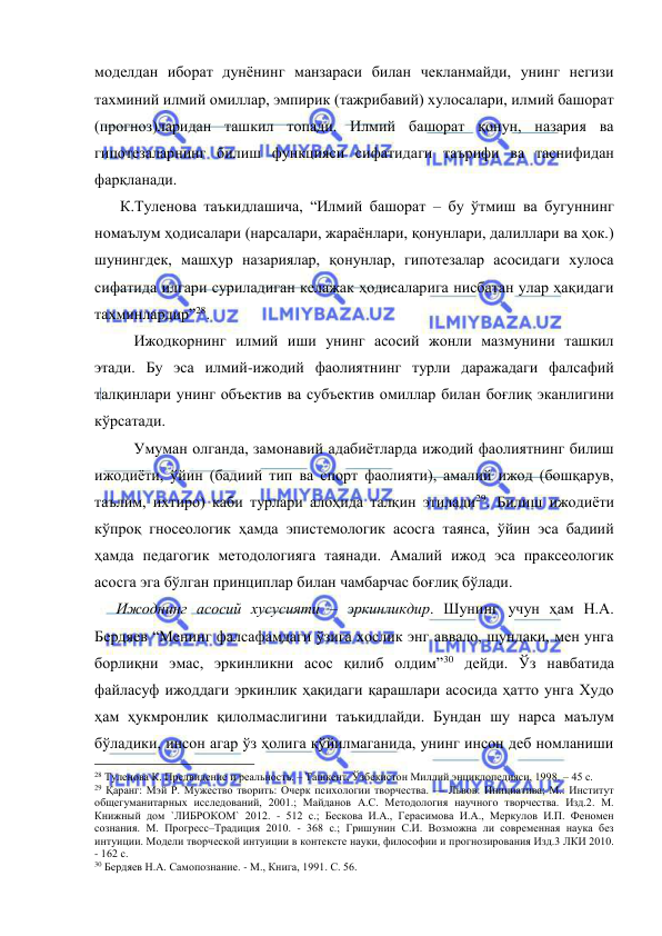  
 
моделдан иборат дунёнинг манзараси билан чекланмайди, унинг негизи 
тахминий илмий омиллар, эмпирик (тажрибавий) хулосалари, илмий башорат 
(прогноз)ларидан ташкил топади. Илмий башорат қонун, назария ва 
гипотезаларнинг билиш функцияси сифатидаги таърифи ва таснифидан 
фарқланади.  
    К.Туленова таъкидлашича, “Илмий башорат – бу ўтмиш ва бугуннинг 
номаълум ҳодисалари (нарсалари, жараёнлари, қонунлари, далиллари ва ҳок.) 
шунингдек, машҳур назариялар, қонунлар, гипотезалар асосидаги хулоса 
сифатида илгари суриладиган келажак ҳодисаларига нисбатан улар ҳақидаги 
тахминлардир”28. 
 
Ижодкорнинг илмий иши унинг асосий жонли мазмунини ташкил 
этади. Бу эса илмий-ижодий фаолиятнинг турли даражадаги фалсафий 
талқинлари унинг объектив ва субъектив омиллар билан боғлиқ эканлигини 
кўрсатади.  
 
Умуман олганда, замонавий адабиётларда ижодий фаолиятнинг билиш 
ижодиёти, ўйин (бадиий тип ва спорт фаолияти), амалий ижод (бошқарув, 
таълим, ихтиро) каби турлари алоҳида талқин этилади29. Билиш ижодиёти 
кўпроқ гносеологик ҳамда эпистемологик асосга таянса, ўйин эса бадиий 
ҳамда педагогик методологияга таянади. Амалий ижод эса праксеологик 
асосга эга бўлган принциплар билан чамбарчас боғлиқ бўлади.  
   Ижоднинг асосий хусусияти – эркинликдир. Шунинг учун ҳам Н.А. 
Бердяев “Менинг фалсафамдаги ўзига хослик энг аввало, шундаки, мен унга 
борлиқни эмас, эркинликни асос қилиб олдим”30 дейди. Ўз навбатида 
файласуф ижоддаги эркинлик ҳақидаги қарашлари асосида ҳатто унга Худо 
ҳам ҳукмронлик қилолмаслигини таъкидлайди. Бундан шу нарса маълум 
бўладики, инсон агар ўз ҳолига қўйилмаганида, унинг инсон деб номланиши 
                                                 
28 Туленова К. Предвидение и реальность. – Ташкент, Ўзбекистон Миллий энциклопедияси, 1998. – 45 с. 
29 Қаранг: Мэй Р. Мужество творить: Очерк психологии творчества. — Львов: Инициатива; М.: Институт 
общегуманитарных исследований, 2001.; Майданов А.С. Методология научного творчества. Изд.2. М. 
Книжный дом `ЛИБРОКОМ` 2012. - 512 с.; Бескова И.А., Герасимова И.А., Меркулов И.П. Феномен 
сознания. М. Прогресс–Традиция 2010. - 368 с.; Гришунин С.И. Возможна ли современная наука без 
интуиции. Модели творческой интуиции в контексте науки, философии и прогнозирования Изд.3 ЛКИ 2010. 
- 162 с. 
30 Бердяев Н.А. Самопознание. - М., Книга, 1991. С. 56. 
