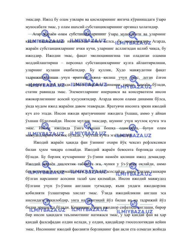  
 
эмасдир. Ижод бу олам узвлари ва қисмларининг янгича кўринишдаги ўзаро 
муносабати эмас, у олам шахсий субстанцияларининг оргинал ҳолатидир. 
    Агар жараён олам субстанцияларининг ўзаро муносабати ва уларнинг 
қайта тақсимланиши натижасида юзага келса, бу эволюциядир. Агарда, 
жараён субстанцияларнинг ички кучи, уларнинг асллигидан келиб чиқса, бу 
ижоддир. Ижодни эмас, фақат эволюциянигина тан оладиган оламни 
моддийлаштириш – персонал субстанцияларнинг қулга айлантирилиши, 
уларнинг қулаши оқибатидир. Бу қуллик, Худо мавжудотни фақат 
тадрижийлашиши учун яратган, ижод қилиш учун эмас, деган ёлғон 
мафкурага олиб келади. Инсон борлиғи динамик тарзда намоён бўлади, 
статик равишда эмас. Элементларнинг инерцияси ва консерватизм инсон 
ижокорлигининг асосий хусусиятидир. Агарда инсон олами динамик бўлса, 
унда мудом ижод жараёни давом этаверади. Яратувчи инсонга эркин ижодий 
куч ато этади. Инсон ижоди яратувчининг ижодига ўхшаш, аммо у айнан 
ўхшаш бўлолмайди. Инсон мутлоқ эмасдир, шунинг учун мутлоқ кучга эга 
эмас. Инсон ижодида ўзига ўхшаш бошқа одамларга, бутун олам 
мажудодларига боғлиқ бўлади, у мутлақ кучга эга эмасдир. 
     Ижодий жараён ҳақида фан ўзининг охири йўқ чексиз рефлексияси 
билан ҳукм чиқара олмайди. Ижодий жараён бевосита борлиқда содир 
бўлади. Бу борлиқ кучларининг ўз-ўзини намоён қилиши ижод демакдир. 
Ижодий жараён диалектик табиатга эга, чунки у ўз-ўзини оқлайди, аммо 
баъзи ҳолларда оқланмайди ҳам, у ўз-ўзини асослайди, аммо ўзидан ташқари 
бўлган нарсанинг асосини талаб ҳам қилмайди. Инсон ижодий мавжудод 
бўлгани учун ўз-ўзини англаши туғмадир, яъни ундаги ижодкорлик 
қобилияти ўзлаштирма хислат эмас. Ўзида ижодийликни англаш эса 
инсондаги инқилобдир, унга на мантиқий йўл билан ва на тадрижий йўл 
билан эришилса бўлади. Кишининг ўзини ижодкор сифатида англаши, бирор 
бир инсон ҳақидаги таълимотнинг натижаси эмас, у ҳар қандай фан ва ҳар 
қандай фалсафадан олдин келади, у олдин, қандайдир гносеологиядан кейин 
эмас. Инсоннинг ижодий фаолияти борлиқнинг фан ақли ета олмаган жойида 
