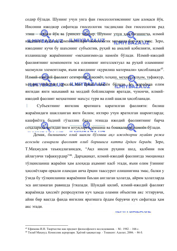  
 
содир бўлади. Шунинг учун унга фан гносеологиясининг ҳам алоқаси йўқ. 
Инсонни ижодкор сифатида гносеологик тасдиқлаш ёки гносеологик рад 
этиш – иложи йўқ ва ўринсиз ҳамдир. Шунинг учун ҳам бизнингча, илмий 
ижоднинг кучи ва компонентлари гносеологик маънода бир хил эмас. Зеро, 
ижоднинг кучи бу шахснинг субъектив, руҳий ва амалий қобилияти, илмий 
изланишлар жараёнининг «механизми»да намоён бўлади. Илмий-ижодий 
фаолиятнинг компоненти эса олимнинг интеллектуал ва руҳий оламининг 
мазмунли элементлари, яъни ижоднинг «қурилиш материали» ҳисобланади45. 
Илмий-ижодий фаолият сезгирлик, ҳиссиёт, хоҳиш, меҳнат, илҳом, тафаккур, 
хотира, қобилият орқали ҳам ёрқин намоён бўлади. Бу жараёнда олим 
янгидан янги маънавий ва моддий бойликларни яратади, чунончи, илмий-
ижодий фаолият меҳнатнинг махсус тури ва олий шакли ҳисобланади.  
  
 Субъектнинг 
янгилик 
яратишга 
қаратилган 
фаолияти: 
билиш 
жараёнидаги шаклланган янги билим; ихтиро учун яратилган шароитларда; 
кашфиётга бадиий гўзаллик бахш этишда ижодий фаолиятнинг барча 
соҳаларида янгидан-янги ютуқларга эришиш ва бошқаларда намоён бўлади. 
 
Демак, билишнинг олий шакли бўлмиш ақл ижодкорни муайян режа 
асосида самарали фаолият олиб боришига катта ёрдам беради. Зеро, 
Т.Маҳмудов таъкидлаганидек, “Ақл инсон руҳини шод, қалбини пок 
айлагувчи тафаккурдир”46. Дарҳақиқат, илмий-ижодий фаолиятда эмоционал 
тўлқинланиш жараёни ҳам алоҳида аҳамият касб этади, яъни олим ўзининг 
ҳиссиётлари орқали оламдан анча ёрқин таассурот олишнигина эмас, балки у 
ўзида бу тўлқинланиш жараёнини баъзан англаган ҳолатда, айрим ҳолатларда 
эса англамаган равишда ўтказади. Шундай қилиб, илмий-ижодий фаолият 
жараёнида ҳиссиёт репродуктив куч ҳамда оламни объектив акс эттирувчи, 
айни бир вақтда фанда янгилик яратишга ёрдам берувчи куч сифатида ҳам 
акс этади.  
                                                 
45 Ефимова И.Н. Творчество как предмет философского исследования. – М.: 1982. - 166 c. 
46 Тилаб Маҳмуд. Комиллик асрорлари. Ҳаётий ҳақиқатлар. - Тошкент: Адолат, 2006. – 86 б. 
