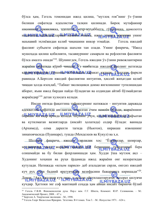  
 
бўлса ҳам, Гегель томонидан ижод қилиш, “мутлоқ ғоя”нинг ўз–ўзини 
билиши сифатида идеалистик талқин қилинади. Бироқ мутафаккир 
инсоннинг эркинликка, адолатга, меҳр-муҳаббатга, гўзалликка, камолотга 
интилиши, қобилиятларини намоён этишга, ижод этишга уриниши унинг 
маънавий эҳтиёжидан келиб чиқишини инкор этмайди.     Гегель ижодий 
фаолият субъекти сифатида шахсни тан олади. Унинг фикрича, “Ижод 
мушоҳада қилиш қобилияти, тасаввурнинг самарали ва рефлектив фаолияти 
бўлса амалга ошади”18. Шунингдек, Гегель ижодни ўз-ўзини ривожлантириш 
жараёни сифатида кўриб чиқади. Ўз навбатида ижодий фаолият негизида 
қарама-қаршилик ётишини исботлашга ҳаракат қилади. Гегелдан фарқли 
равишда А.Бергсон ижодий фаолиятни интуитив, ҳиссий жиҳатдан келиб 
чиққан ҳолда изоҳлаб, “Табиат эволюцияси доимо янгиликнинг туғилишидан 
иборат, яъни ижод бирдан пайдо бўладиган ва олдиндан айтиб бўлмайдиган 
жараёндир”19 деган хулосага келади. 
 
Инсон онгида фақатгина тафаккурнинг натижаси – интуитив даражада 
адекватлик сифатида англанган, топилган ечим намоён бўлади, жараённинг 
бориши эса кадр ортида қолади. Шунинг учун, илмий кашфиётлар дафъатан 
ва кутилмаган вазиятларда (инсайт ҳолатида) содир бўлади: ваннада 
(Архимед), 
олма 
дарахти 
тагида 
(Ньютон), 
киракаш 
извошнинг 
зинапоячасида (Пуанкаре), тушда (Менделеев ва Кукул) ва ҳ.к. 
     Шеллинг фикрича, ижодга сирлилик хос: “Ёзувчилар, шоирлар, 
мусаввирлар ижод жараёни қандай рўй беришини тушунтириб бера 
олишмайди ва бу билан фахрланишади ҳам. Худди ўша мутлоқ ақл – 
Худонинг хоҳиши ва руҳи ёрдамида ижод жараёни онг назоратидан 
қутулади. Натижада «илҳом париси» деб аталадиган сирли, онгсиз ижодий 
куч руҳ учун бадиий яратувчилик вазифасини бажаришга киришади”20. 
Демак, “Ақл ижодкор куч эмас, у асосан уйғунлаштирувчи, назорат қилувчи 
кучдир. Ҳаттоки энг соф мантиқий соҳада ҳам айнан инсайт биринчи бўлиб 
                                                 
18 Гегель Г.В.Ф. Феноменология духа. Пер.с нем. Г.Г. Шпета, Коммент. Ю.Р. Селиванова. - М.: 
Академический Проект, 2008. - 67 с. 
19 Бергсон А. Творческая эволюция. - М., 1998. 
20 Гегель Георг Вильгельм Фридрих. Эстетика. В 4 томах. Том 3. - М.: Искусство 1971. - 624 с. 
