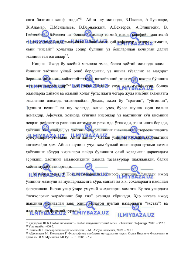  
 
янги билимни кашф этади”21. Айни шу маънода, Б.Паскал, А.Пуанкаре, 
Ж.Адамар, Д.Менделеев, В.Вернадский, А.Бехтерев, А.Эйнштейн, В. 
Гейзенберг, Б.Рассел ва бошқа олимлар илмий ижод, кашфиёт мантиқий 
тафаккур жараёнида эмас, балки айнан мантиқий тафаккур иштирок этмаган, 
яъни “инсайт” ҳолатида содир бўлиши ўз бошларидан кечирган далил 
эканини тан олганлар22. 
   Ницше “Ижод бу касбий маънода эмас, балки ҳаётий маънода одам – 
ўзининг ҳаётини ўйлаб олиб борадиган, ўз ишига гўзаллик ва маҳорат 
беришга интилган, ҳайвоний эҳтиёж ва ҳайвоний эгоизмдан юқори бўлишга 
интилиш жараёнидир”23 деб ёзади. Шунинг учун ҳам мутафаккир, бошқа 
одамларда ҳайвон ва одамий ҳолат ўртасидаги чегара жуда нисбий аҳамиятга 
эгалигини алоҳида таъкидлайди. Демак, ижод бу “яратиш”, “уйғониш”, 
“ҳушига келиш” ва шу ҳолатда, қанча узоқ бўлса шунча яқин қолиш 
демакдир. Афсуски, ҳозирда кўпгина инсонлар ўз вақтининг кўп қисмини 
деярли рефлектор равишда автоматик режимда ўтказади, яъни ишга боради, 
ҳаётини яхшилайди, ўз ҳаётини фикрлашнинг шаклланган стереотипларига 
бўйсундириб ўтказади. Айни дамда у баъзан ўзининг ижодий қобилиятини 
англамайди ҳам. Айнан шунинг учун ҳам бундай инсонларда эртами кечми 
ҳаётининг абсурд чизгилари пайдо бўлишига олиб келадиган даражадаги 
зерикиш, ҳаётнинг маъносизлиги ҳақида тасаввурлар шаклланади, балки 
ҳаётга муҳаббати ортади.  
    М.Абдуллаева, Г.Покачаловларнинг эътироф этишича, фандаги ижод 
ўзининг мазмуни ва мундарижасига кўра, санъат ва ҳ.к. соҳалардаги ижоддан 
фарқланади. Бироқ улар ўзаро умумий жиҳатларга ҳам эга. Бу эса улардаги 
“психологик жараённинг бир хил” эканида кўринади. Ҳар иккала ижод 
шаклини меҳнатдан завқ олиш (Платон нуқтаи назаридаги “экстаз”) ва 
илҳомланиш фарқлаб туради24. 
                                                 
21 Қаҳҳорова Ш.Б. Глобал маънавият – глобаллашувнинг ғоявий асоси. - Тошкент:  Тафаккур, 2009. – 362 б. 
22 Ўша манба: - 400 б. 
23 Ницше Ф. Несвоевременные размышления. – М.: Азбука-классика, 2009. – 210 с. 
24 Абдуллаева М., Покачалов Г. Философские проблемы методологии науки: Отдел Институт Философии и 
права им. И.М.Муминова АН Руз.. – Т.: 2006. – 5 с. 
