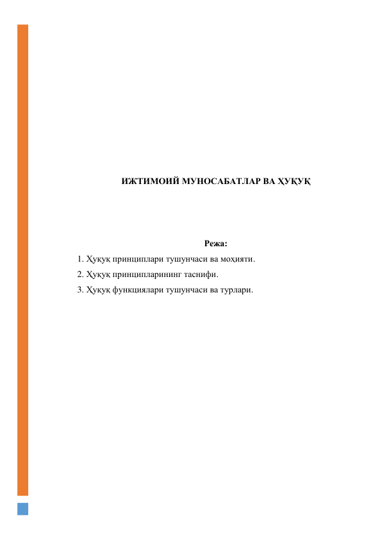  
 
 
 
 
 
 
 
 
ИЖТИМОИЙ МУНОСАБАТЛАР ВА ҲУҚУҚ 
 
 
 
Режа: 
1. Ҳуқуқ принциплари тушунчаси ва моҳияти. 
2. Ҳуқуқ принципларининг таснифи. 
3. Ҳуқуқ функциялари тушунчаси ва турлари. 
 
 
 
 
 
 
 
 
 
 
 
 
 
