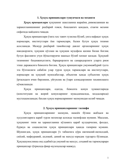 1 
 
1. Ҳуқуқ принциплари тушунчаси ва моҳияти 
Ҳуқуқ принциплари ҳуқуқнинг шаклланиш жараёни, ривожланиши ва 
ҳаракатланишининг раҳбарий ғояси, бошланғич қоидаси, етакчи мезони 
сифатида майдонга чиқади. 
Ҳуқуқ принциплари ўзига хос таянч тузилма бўлиб, унга нафақат ҳуқуқ 
нормалари, институтлари ёки тармоқлари, балки бутун ҳуқуқ тизими 
асосланади. Мазкур раҳбарий тамойиллар давлат органларининг ҳуқуқ 
ижодкорлиги, ҳуқуқни қўллаш ва ҳуқуқни муҳофаза қилиш билан боғлиқ 
бутун фаолияти учун йўналтирувчи машъал бўлиб хизмат қилади. Ҳуқуқий 
тизимнинг баҳамжиҳатлиги, барқарорлиги ва самарадорлиги уларга риоя 
этиш даражасига бевосита боғлиқ. Ҳуқуқ принциплари умуммажбурий тусга 
эга бўлганлиги сабабли улар турли ҳуқуқ тармоқлари ва институтлари, 
нормалари ва ҳуқуқий муносабатлар, объектив ҳамда субъектив ҳуқуқ 
ўртасидаги ички бирликни, уйғунлик ва ўзаро алоқадорликни таъминлашга 
кўмаклашади. 
Ҳуқуқ 
принциплари, 
одатда, 
бевосита 
қонун 
ҳужжатларида 
(конституция ва жорий қонунларнинг муқаддимасида, моддаларида) 
мустаҳкамланади; баъзан ҳуқуқ нормаларининг мазмунидан келиб чиқади.  
 
2. Ҳуқуқ принципларининг таснифи 
Ҳуқуқ принципларининг мазмуни, намоён бўлиш жабҳаси ва 
хусусиятларига қараб турли мезонлар асосида таснифлаш мумкин. Масалан, 
ҳуқуқнинг типи ва ҳаракатланиш кўламига қараб қулдорчилик, феодал, 
буржуа ва социалистик ҳуқуқ принциплари ҳақида гапириш мумкин. 
Шунингдек, ҳуқуқ принциплари ўз табиатига кўра ижтимоий-иқтисодий, 
сиёсий, мафкуравий, аҳлоқий, диний ва махсус-юридик турларга бўлинади. 
Ҳуқуқшуносликка оид адабиётда умумий ва махсус, соҳавий ва тармоқлараро 
принциплар тўғрисида фикр-мулоҳазалар мавжуд. 
