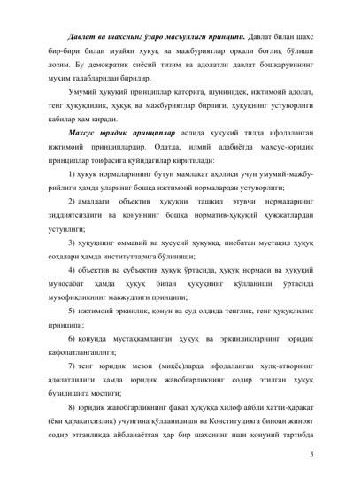 3 
Давлат ва шахснинг ўзаро масъуллиги принципи. Давлат билан шахс 
бир-бири билан муайян ҳуқуқ ва мажбуриятлар орқали боғлиқ бўлиши 
лозим. Бу демократик сиёсий тизим ва адолатли давлат бошқарувининг 
муҳим талабларидан биридир.  
Умумий ҳуқуқий принциплар қаторига, шунингдек, ижтимоий адолат, 
тенг ҳуқуқлилик, ҳуқуқ ва мажбуриятлар бирлиги, ҳуқуқнинг устуворлиги 
кабилар ҳам киради. 
Махсус юридик принциплар аслида ҳуқуқий тилда ифодаланган 
ижтимоий принциплардир. Одатда, илмий адабиётда махсус-юридик 
принциплар тоифасига қуйидагилар киритилади: 
1) ҳуқуқ нормаларининг бутун мамлакат аҳолиси учун умумий-мажбу-
рийлиги ҳамда уларнинг бошқа ижтимоий нормалардан устуворлиги; 
2)  амалдаги 
объектив 
ҳуқуқни 
ташкил 
этувчи 
нормаларнинг 
зиддиятсизлиги ва қонуннинг бошқа норматив-ҳуқуқий ҳужжатлардан 
устунлиги; 
3)  ҳуқуқнинг оммавий ва хусусий ҳуқуққа, нисбатан мустақил ҳуқуқ 
соҳалари ҳамда институтларига бўлиниши; 
4)  объектив ва субъектив ҳуқуқ ўртасида, ҳуқуқ нормаси ва ҳуқуқий 
муносабат 
ҳамда 
ҳуқуқ 
билан 
ҳуқуқнинг 
қўлланиши 
ўртасида 
мувофиқликнинг мавжудлиги принципи; 
5)  ижтимоий эркинлик, қонун ва суд олдида тенглик, тенг ҳуқуқлилик 
принципи; 
6)  қонунда мустаҳкамланган ҳуқуқ ва эркинликларнинг юридик 
кафолатланганлиги; 
7)  тенг юридик мезон (миқёс)ларда ифодаланган хулқ-атворнинг 
адолатлилиги ҳамда юридик жавобгарликнинг содир этилган ҳуқуқ 
бузилишига мослиги; 
8)  юридик жавобгарликнинг фақат ҳуқуққа хилоф айбли хатти-ҳаракат 
(ёки ҳаракатсизлик) учунгина қўлланилиши ва Конституцияга биноан жиноят 
содир этганликда айбланаётган ҳар бир шахснинг иши қонуний тартибда 
