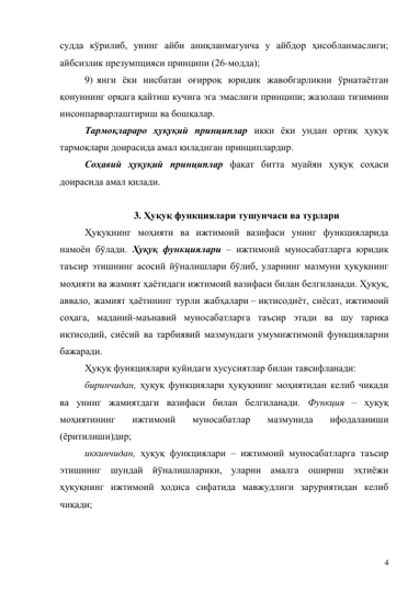 4 
судда кўрилиб, унинг айби аниқланмагунча у айбдор ҳисобланмаслиги; 
айбсизлик презумпцияси принципи (26-модда); 
9)  янги ёки нисбатан оғирроқ юридик жавобгарликни ўрнатаётган 
қонуннинг орқага қайтиш кучига эга эмаслиги принципи; жазолаш тизимини 
инсонпарварлаштириш ва бошқалар. 
Тармоқлараро ҳуқуқий принциплар икки ёки ундан ортиқ ҳуқуқ 
тармоқлари доирасида амал қиладиган принциплардир.  
Соҳавий ҳуқуқий принциплар фақат битта муайян ҳуқуқ соҳаси 
доирасида амал қилади.  
 
3. Ҳуқуқ функциялари тушунчаси ва турлари 
Ҳуқуқнинг моҳияти ва ижтимоий вазифаси унинг функцияларида 
намоён бўлади. Ҳуқуқ функциялари – ижтимоий муносабатларга юридик 
таъсир этишнинг асосий йўналишлари бўлиб, уларнинг мазмуни ҳуқуқнинг 
моҳияти ва жамият ҳаётидаги ижтимоий вазифаси билан белгиланади. Ҳуқуқ, 
аввало, жамият ҳаётининг турли жабҳалари – иқтисодиёт, сиёсат, ижтимоий 
соҳага, маданий-маънавий муносабатларга таъсир этади ва шу тариқа 
иқтисодий, сиёсий ва тарбиявий мазмундаги умумижтимоий функцияларни 
бажаради. 
Ҳуқуқ функциялари қуйидаги хусусиятлар билан тавсифланади: 
биринчидан, ҳуқуқ функциялари ҳуқуқнинг моҳиятидан келиб чиқади 
ва унинг жамиятдаги вазифаси билан белгиланади. Функция – ҳуқуқ 
моҳиятининг 
ижтимоий 
муносабатлар 
мазмунида 
ифодаланиши 
(ёритилиши)дир; 
иккинчидан, ҳуқуқ функциялари – ижтимоий муносабатларга таъсир 
этишнинг шундай йўналишларики, уларни амалга ошириш эҳтиёжи 
ҳуқуқнинг ижтимоий ҳодиса сифатида мавжудлиги заруриятидан келиб 
чиқади; 
