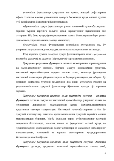 5 
учинчидан, функциялар ҳуқуқнинг энг муҳим, жиддий сифатларини 
ифода этади ва жамият ривожининг ҳозирги босқичида ҳуқуқ олдида турган 
туб вазифаларни бажаришга йўналтирилади; 
тўртинчидан, ҳуқуқ функциялари унинг ижтимоий муносабатларнинг 
муайян турини тартибга солувчи фаол ҳаракатининг йўналишини акс 
эттиради. Шу боис ҳуқуқ функцияларининг муҳим белгиларидан бири унинг 
динамизми, ҳаракатланиши, таъсир этишидир; 
бешинчидан, ҳуқуқ функциялари доимийлик хусусиятига эга, бу 
уларнинг узлуксизлиги, узоқ муддат давомида амал қилишини англатади. 
Соф юридик нуқтаи назардан ҳуқуқ функцияларини икки – регулятив 
(тартибга солувчи) ва негатив (қўриқловчи) турга ажратиш мумкин. 
Ҳуқуқнинг регулятив функцияси жамият аъзоларининг юриш-туриши 
ва хулқ-атворининг ижобий, барчага мақбул қоидаларини ўрнатиш, 
ижтимоий муносабатларни юридик ташкил этиш, кишилар ўртасидаги 
ижтимоий алоқаларни уйғунлаштириш ва барқарорлаштиришдан иборат. Бу 
функция доирасида ҳуқуқий таъсирнинг яна икки – регулятив-статик ва 
регулятив-динамик ҳуқуқий функциялар йўналиши ҳақида сўз юритиш 
мумкин. 
Ҳуқуқнинг регулятив-статик, яъни тартибга солувчи – статик 
функцияси деганда, ҳуқуқнинг ижтимоий муносабатлар, уларнинг ҳолати ва 
эришилган 
даражасини 
мустаҳкамлаш 
ҳамда 
барқарорлаштиришга 
қаратилган таъсири тушунилади. Ижтимоий муносабатларнинг у ёки бу 
ҳуқуқий институтлар шаклида мустаҳкамланиши ҳуқуқий тартибга солиш 
мақсадларидан биридир. Ушбу функция турли субъектларнинг ҳуқуқий 
мақомини белгилашда, масалан, инсон ва фуқаронинг асосий ҳуқуқ ва 
эркинликларини мустаҳкамлаш, давлат органлари ва мансабдор шахсларнинг 
ваколатларини, 
жисмоний 
ва 
юридик 
шахсларнинг 
ҳуқуқдорлигини 
белгилашда намоён бўлади.  
Ҳуқуқнинг регулятив-динамик, яъни тартибга солувчи – динамик 
функцияси деганда, ҳуқуқнинг ижтимоий муносабатларга таъсир этиб, 
