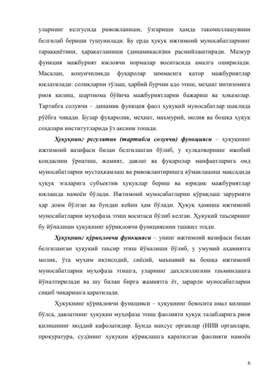 6 
уларнинг келгусида ривожланиши, ўзгариши ҳамда такомиллашувини 
белгилаб бериши тушунилади. Бу ерда ҳуқуқ ижтимоий муносабатларнинг 
тараққиётини, ҳаракатланиши (динамикаси)ни расмийлаштиради. Мазкур 
функция мажбурият юкловчи нормалар воситасида амалга оширилади. 
Масалан, 
қонунчиликда 
фуқаролар 
зиммасига 
қатор 
мажбуриятлар 
юклатилади: солиқларни тўлаш, ҳарбий бурчни адо этиш, меҳнат интизомига 
риоя қилиш, шартнома бўйича мажбуриятларни бажариш ва ҳоказолар. 
Тартибга солувчи – динамик функция фаол ҳуқуқий муносабатлар шаклида 
рўёбга чиқади. Булар фуқаролик, меҳнат, маъмурий, молия ва бошқа ҳуқуқ 
соҳалари институтларида ўз аксини топади.  
Ҳуқуқнинг регулятив (тартибга солувчи) функцияси – ҳуқуқнинг 
ижтимоий вазифаси билан белгиланган бўлиб, у хулқатворнинг ижобий 
қоидасини ўрнатиш, жамият, давлат ва фуқаролар манфаатларига оид 
муносабатларни мустаҳкамлаш ва ривожлантиришга кўмаклашиш мақсадида 
ҳуқуқ эгаларига субъектив ҳуқуқлар бериш ва юридик мажбуриятлар 
юклашда намоён бўлади. Ижтимоий муносабатларни қўриқлаш зарурияти 
ҳар доим бўлган ва бундан кейин ҳам бўлади. Ҳуқуқ ҳамиша ижтимоий 
муносабатларни муҳофаза этиш воситаси бўлиб келган. Ҳуқуқий таъсирнинг 
бу йўналиши ҳуқуқнинг қўриқловчи функциясини ташкил этади. 
Ҳуқуқнинг қўриқловчи функцияси – унинг ижтимоий вазифаси билан 
белгиланган ҳуқуқий таъсир этиш йўналиши бўлиб, у умумий аҳамиятга 
молик, ўта муҳим иқтисодий, сиёсий, маънавий ва бошқа ижтимоий 
муносабатларни муҳофаза этишга, уларнинг дахлсизлигини таъминлашга 
йўналтирилади ва шу билан бирга жамиятга ёт, зарарли муносабатларни 
сиқиб чиқаришга қаратилади. 
Ҳуқуқнинг қўриқловчи функцияси – ҳуқуқнинг бевосита амал қилиши 
бўлса, давлатнинг ҳуқуқни муҳофаза этиш фаолияти ҳуқуқ талабларига риоя 
қилишнинг моддий кафолатидир. Бунда махсус органлар (ИИВ органлари, 
прокуратура, суд)нинг ҳуқуқни қўриқлашга қаратилган фаолияти намоён 
