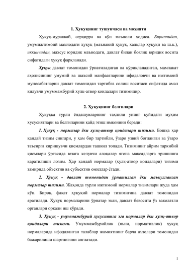 1 
 
1. Ҳуқуқнинг тушунчаси ва моҳияти 
Ҳуқуқ-мураккаб, серқирра ва кўп маъноли ҳодиса. Биринчидан, 
умумижтимоий маънодаги ҳуқуқ (маънавий ҳуқуқ, халқлар ҳуқуқи ва ш.к.), 
иккинчидан, махсус юридик маънодаги, давлат билан боғлиқ юридик восита 
сифатидаги ҳуқуқ фарқланади.  
Ҳуқуқ давлат томонидан ўрнатиладиган ва қўриқланадиган, мамлакат 
аҳолисининг умумий ва шахсий манфаатларини ифодаловчи ва ижтимоий 
муносабатларни давлат томонидан тартибга солиш воситаси сифатида амал 
қилувчи умуммажбурий хулқ-атвор қоидалари тизимидир.  
 
2. Ҳуқуқнинг белгилари 
Ҳуқуққа турли ёндашувларнинг таҳлили унинг қуйидаги муҳим 
хусусиятлари ва белгиларини қайд этиш имконини беради: 
1. Ҳуқуқ - нормалар ёки хулқ-атвор қоидалари тизими. Бошқа ҳар 
қандай тизим сингари, у ҳам бир тартибли, ўзаро узвий боғланган ва ўзаро 
таъсирга киришувчи қисмлардан ташкил топади. Тизимнинг айрим таркибий 
қисмлари ўртасида юзага келувчи алоқалар ягона мақсадларга эришишга 
қаратилиши лозим. Ҳар қандай нормалар (хулқ-атвор қоидалари) тизими 
замирида объектив ва субъектив омиллар ётади.  
2. Ҳуқуқ - давлат томонидан ўрнатилган ёки маъқулланган 
нормалар тизими. Жаҳонда турли ижтимоий нормалар тизимлари жуда ҳам 
кўп. Бироқ, фақат ҳуқуқий нормалар тизимигина давлат томонидан 
яратилади. Ҳуқуқ нормаларини ўрнатар экан, давлат бевосита ўз ваколатли 
органлари орқали иш кўради.  
3. Ҳуқуқ - умуммажбурий хусусиятга эга нормалар ёки хулқ-атвор 
қоидалари 
тизими. 
Умуммажбурийлик 
(яъни, 
нормативлик) 
ҳуқуқ 
нормаларида ифодаланган талаблар жамиятнинг барча аъзолари томонидан 
бажарилиши шартлигини англатади.  
