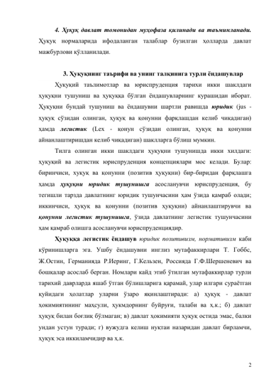 2 
4. Ҳуқуқ давлат томонидан муҳофаза қилинади ва таъминланади. 
Ҳуқуқ нормаларида ифодаланган талаблар бузилган ҳолларда давлат 
мажбурлови қўлланилади. 
 
3. Ҳуқуқнинг таърифи ва унинг талқинига турли ёндашувлар 
Ҳуқуқий таълимотлар ва юриспруденция тарихи икки шаклдаги 
ҳуқуқни тушуниш ва ҳуқуққа бўлган ёндашувларнинг курашидан иборат. 
Ҳуқуқни бундай тушуниш ва ёндашувни шартли равишда юридик (jus - 
ҳуқуқ сўзидан олинган, ҳуқуқ ва қонунни фарқлашдан келиб чиқадиган) 
ҳамда легистик (Lех - қонун сўзидан олинган, ҳуқуқ ва қонунни 
айнанлаштиришдан келиб чиқадиган) шаклларга бўлиш мумкин. 
Тилга олинган икки шаклдаги ҳуқуқни тушунишда икки хилдаги: 
ҳуқуқий ва легистик юриспруденция концепциялари мос келади. Булар: 
биринчиси, хуқуқ ва қонунни (позитив ҳуқуқни) бир-биридан фарқлашга 
ҳамда ҳуқуқни юридик тушунишга асосланувчи юриспруденция, бу 
тегишли тарзда давлатнинг юридик тушунчасини ҳам ўзида қамраб олади; 
иккинчиси, ҳуқуқ ва қонунни (позитив ҳуқуқни) айнанлаштирувчи ва 
қонунни легистик тушунишга, ўзида давлатнинг легистик тушунчасини 
ҳам қамраб олишга асосланувчи юриспруденциядир. 
Ҳуқуққа легистик ёндашув юридик позитивизм, нормативизм каби 
кўринишларга эга. Ушбу ёндашувни инглиз мутафаккирлари Т. Гоббс, 
Ж.Остин, Германияда Р.Иеринг, Г.Кельзен, Россияда Г.Ф.Шершеневич ва 
бошқалар асослаб берган. Номлари кайд этиб ўтилган мутафаккирлар турли 
тарихий даврларда яшаб ўтган бўлишларига қарамай, улар илгари сураётган 
қуйидаги ҳолатлар уларни ўзаро яқинлаштиради: а) ҳуқуқ - давлат 
ҳокимиятининг маҳсули, ҳукмдорнинг буйруғи, талаби ва ҳ.к.; б) давлат 
ҳуқуқ билан боғлиқ бўлмаган; в) давлат ҳокимияти ҳуқуқ остида эмас, балки 
ундан устун туради; г) вужудга келиш нуқтаи назаридан давлат бирламчи, 
ҳуқуқ эса иккиламчидир ва ҳ.к. 
