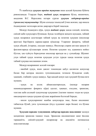 3 
Ўз навбатида ҳуқуқни юридик тушуниш икки асосий йуналиш бўйича 
ривожланади. Улардан бири, табиий ҳуқуқ назарияси бўлса, иккинчиси, 
академик В.С. Нерсесянц илгари сурган ҳуқуқни либертар-юридик 
(эркинлик) тушунишдир. Шуни алоҳида таъкидлаб ўтиш жоизки, ҳар иккала 
ёндашувнинг негизлари антик даврларга бориб тақалади. 
Мазкур ёндашувга кўра, ҳуқуқ табиий ҳуқуқ ҳамда илоҳий, позитив, 
сиёсий каби ҳуқуқларга бўлинади. Бунда эътиборли жиҳати шундаки, табиий 
ҳуқуқ назарияси асосчилари табиий ҳуқуқ ва позитив ҳуқуқни (инсонлар 
яратган) бир-бирига қарама-қарши қўядилар. Уларнинг фикрича, табиий 
ҳуқуқ абадий, ўзгармас, азалдан мавжуд. Инсонлар уларни англаш орқали ўз 
фаолиятларида қўллашлари лозим. Позитив ҳуқуқни эса, адашишга мойил 
бўлган, ҳис-туйғуга берилувчан инсонлар яратади ва у сунъийдир. Шунинг 
учун табиий ҳуқуқ позитив ҳуқуқдан устун туради хамда позитив ҳуқуқ 
табиий ҳуқуққа мослашиши лозим. 
Мазкур назариянинг асосий ғоялари: 
- ижобий ҳуқуқ, яъни давлат томонидан қабул қилинган қонунлар 
билан бир қаторда инсонга туғилишиданоқ тегишли бўладиган олий, 
ҳақиқий, «табиий» ҳуқуқ мавжуд. Ҳар қандай қонун ҳам ҳуқуқий бўлмаслиги 
мумкин; 
- ҳуқуқ 
ва 
ахлоқ 
айнанлаштирилади, 
(мазкур 
назария  
намояндаларининг фикрига кўра) адолат, ҳақиқат, озодлик, эркинлик, 
тенглик каби ахлоқий тушунчалар ҳуқуқнинг ўзагини ташкил этади ва ҳуқуқ 
ижодкорлиги ҳамда ҳуқуқни қўллаш жараёнини белгилаб беради; 
- инсон ҳуқуқларининг манбаи қонунларда эмас, балки инсоннинг 
табиатида бўлиб, унга туғилишдан (ёхуд худонинг амри билан) эга бўлиш 
мумкин. 
Ҳуқуқни юридик тушунишни либертар-юридик шаклининг мазмун 
моҳиятини эркинлик ташкил этади. Эркинлик инсониятнинг минг йиллик 
тараққиёти, 
сиёсий-ҳуқуқий 
назариялар 
ва 
амалиёти 
натижасида 
шакллангандир.  
