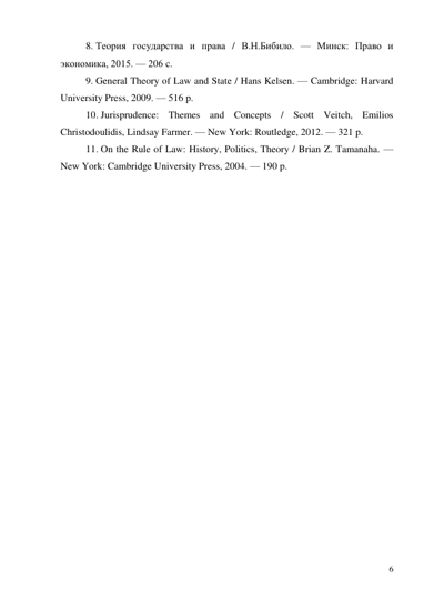 6 
8. Теория государства и права / В.Н.Бибило. — Минск: Право и 
экономика, 2015. — 206 с. 
9. General Theory of Law and State / Hans Kelsen. — Cambridge: Harvard 
University Press, 2009. — 516 p. 
10. Jurisprudence: Themes and Concepts / Scott Veitch, Emilios 
Christodoulidis, Lindsay Farmer. — New York: Routledge, 2012. — 321 p. 
11. On the Rule of Law: History, Politics, Theory / Brian Z. Tamanaha. — 
New York: Cambridge University Press, 2004. — 190 p. 
