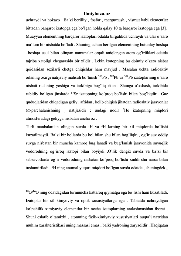 Ilmiybaza.uz 
 
 
 
uchraydi va hokazo . Ba’zi berilliy , fosfor , margumush , vismut kabi elementlar 
bittadan barqaror izatopga ega bo’lgan holda qalay 10 ta barqaror izatopga ega [3]. 
Muayyan elementning barqaror izatoplari odatda birgalikda uchraydi va ular o’zaro 
ma’lum bir nisbatda bo’ladi . Shuning uchun berilgan elementning butunlay boshqa 
–boshqa usul bilan olingan namunalar orqali aniqlangan atom og’irliklari odatda 
tajriba xatoligi chegarasida bir xildir . Lekin izatopning bu doimiy o’zaro nisbat 
qoidasidan sezilarli chetga chiqishlar ham mavjud . Masalan uchta radioaktiv 
oilaning oxirgi natijaviy mahsuli bo’lmish 206Pb , 207Pb va 208Pb izatoplarning o’zaro 
nisbati rudaning yoshiga va tarkibiga bog’liq ekan . Shunga o’xshash, tarkibida 
rubidiy bo’lgan jinslarda 87Sr izatopning ko’proq bo’lishi bilan bog’liqdir . Gaz 
quduqlaridan chiqadigan geliy , aftidan , kelib chiqish jihatdan radioaktiv jarayonlar 
(𝛼-parchalanishning ) natijasidir ; undagi nodir 
3He izatopning miqdori 
atmosferadagi geliyga nisbatan ancha oz . 
Turli manbalardan olingan suvda 1H va 2H larning bir xil miqdorda bo’lishi 
kuzatilmaydi. Ba’zi bir hollarda bu hol bilan shu bilan bog’liqki , og’ir suv oddiy 
suvga nisbatan bir muncha kamroq bug’lanadi va bug’lanish jarayonida suyuqlik 
vodorodning og’irroq izatopi bilan boyiydi .O’lik dengiz suvda va ba’zi bir 
sabzavotlarda og’ir vodorodning nisbatan ko’proq bo’lishi xuddi shu narsa bilan 
tushuntiriladi . 2H ning anomal yuqori miqdori bo’lgan suvda odatda , shuningdek ,  
 
 
18O/16O ning odatdagidan birmuncha kattaroq qiymatga ega bo’lishi ham kuzatiladi. 
Izatoplar bir xil kimyoviy va optik xususiyatlarga ega . Tabiatda uchraydigan 
ko’pchilik ximiyaviy elementlar bir necha izatoplarning aralashmasidan iborat . 
Shuni eslatib o’tamizki , atomning fizik-ximiyaviy xususiyatlari nuqta’i nazridan 
muhim xarakteristikasi uning massasi emas , balki yadroning zaryadidir . Haqiqatan 
