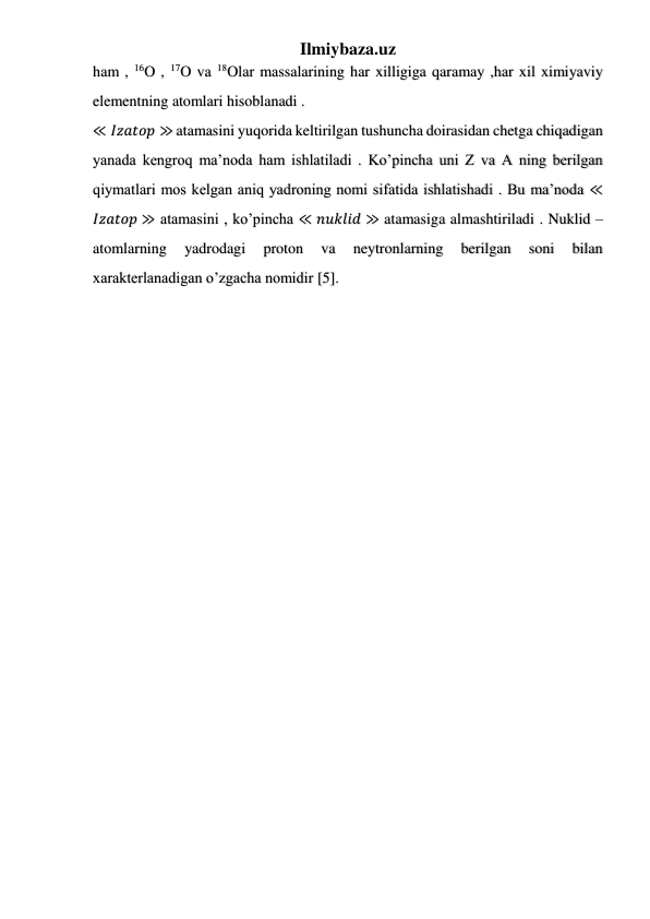 Ilmiybaza.uz 
 
 
 
ham , 16O , 17O va 18Olar massalarining har xilligiga qaramay ,har xil ximiyaviy 
elementning atomlari hisoblanadi . 
≪ 𝐼𝑧𝑎𝑡𝑜𝑝 ≫ atamasini yuqorida keltirilgan tushuncha doirasidan chetga chiqadigan 
yanada kengroq ma’noda ham ishlatiladi . Ko’pincha uni Z va A ning berilgan 
qiymatlari mos kelgan aniq yadroning nomi sifatida ishlatishadi . Bu ma’noda ≪
𝐼𝑧𝑎𝑡𝑜𝑝 ≫ atamasini , ko’pincha ≪ 𝑛𝑢𝑘𝑙𝑖𝑑 ≫ atamasiga almashtiriladi . Nuklid – 
atomlarning 
yadrodagi 
proton 
va 
neytronlarning 
berilgan 
soni 
bilan 
xarakterlanadigan o’zgacha nomidir [5].  
 
 
 
 
 
 
 
 
 
 
 
 
 
 
 
 
 
 
 
