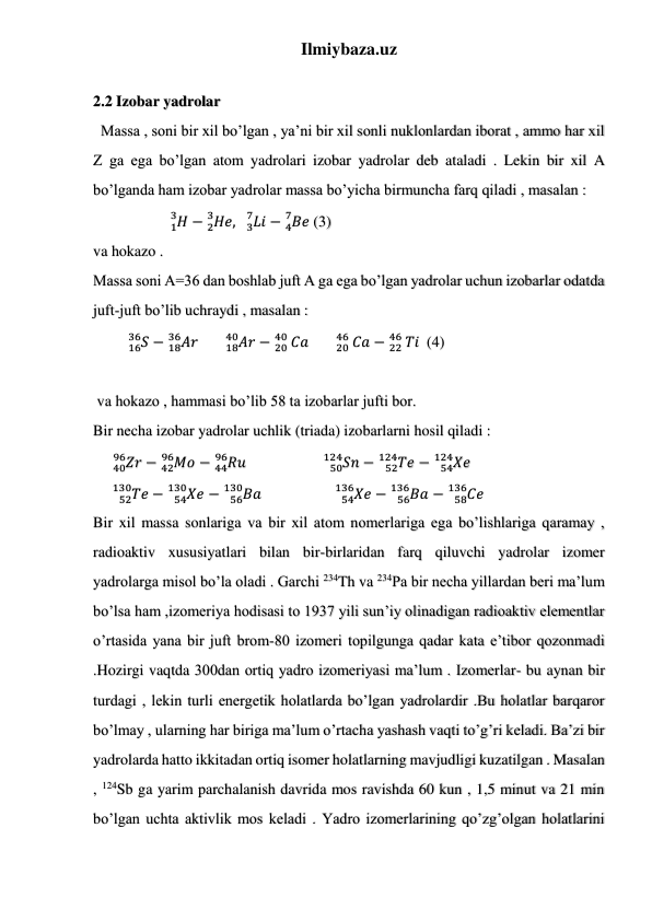 Ilmiybaza.uz 
 
 
 
 
2.2 Izobar yadrolar 
  Massa , soni bir xil bo’lgan , ya’ni bir xil sonli nuklonlardan iborat , ammo har xil 
Z ga ega bo’lgan atom yadrolari izobar yadrolar deb ataladi . Lekin bir xil A 
bo’lganda ham izobar yadrolar massa bo’yicha birmuncha farq qiladi , masalan : 
                    𝐻
1
3
− 𝐻𝑒,   𝐿𝑖
3
7
2
3
− 𝐵𝑒
4
7
 (3) 
va hokazo . 
Massa soni A=36 dan boshlab juft A ga ega bo’lgan yadrolar uchun izobarlar odatda 
juft-juft bo’lib uchraydi , masalan : 
         
16𝑆
36 −
18𝐴𝑟
36
       
18𝐴𝑟
40
−
20 𝐶𝑎
40
       
20 𝐶𝑎
46
−
22 𝑇𝑖
46
  (4) 
 
 va hokazo , hammasi bo’lib 58 ta izobarlar jufti bor. 
Bir necha izobar yadrolar uchlik (triada) izobarlarni hosil qiladi : 
     
40𝑍𝑟
96
−
42𝑀𝑜
96
 − 
44𝑅𝑢
96
                    
𝑆𝑛
50
124
−
𝑇𝑒
52
124
 − 
𝑋𝑒
54
124
 
     
𝑇𝑒
52
130
−
𝑋𝑒
54
130
 − 
𝐵𝑎
56
130
                   
𝑋𝑒
54
136
−
𝐵𝑎
56
136
 − 
𝐶𝑒
58
136
 
Bir xil massa sonlariga va bir xil atom nomerlariga ega bo’lishlariga qaramay , 
radioaktiv xususiyatlari bilan bir-birlaridan farq qiluvchi yadrolar izomer 
yadrolarga misol bo’la oladi . Garchi 234Th va 234Pa bir necha yillardan beri ma’lum 
bo’lsa ham ,izomeriya hodisasi to 1937 yili sun’iy olinadigan radioaktiv elementlar 
o’rtasida yana bir juft brom-80 izomeri topilgunga qadar kata e’tibor qozonmadi 
.Hozirgi vaqtda 300dan ortiq yadro izomeriyasi ma’lum . Izomerlar- bu aynan bir 
turdagi , lekin turli energetik holatlarda bo’lgan yadrolardir .Bu holatlar barqaror 
bo’lmay , ularning har biriga ma’lum o’rtacha yashash vaqti to’g’ri keladi. Ba’zi bir 
yadrolarda hatto ikkitadan ortiq isomer holatlarning mavjudligi kuzatilgan . Masalan 
, 124Sb ga yarim parchalanish davrida mos ravishda 60 kun , 1,5 minut va 21 min 
bo’lgan uchta aktivlik mos keladi . Yadro izomerlarining qo’zg’olgan holatlarini 
