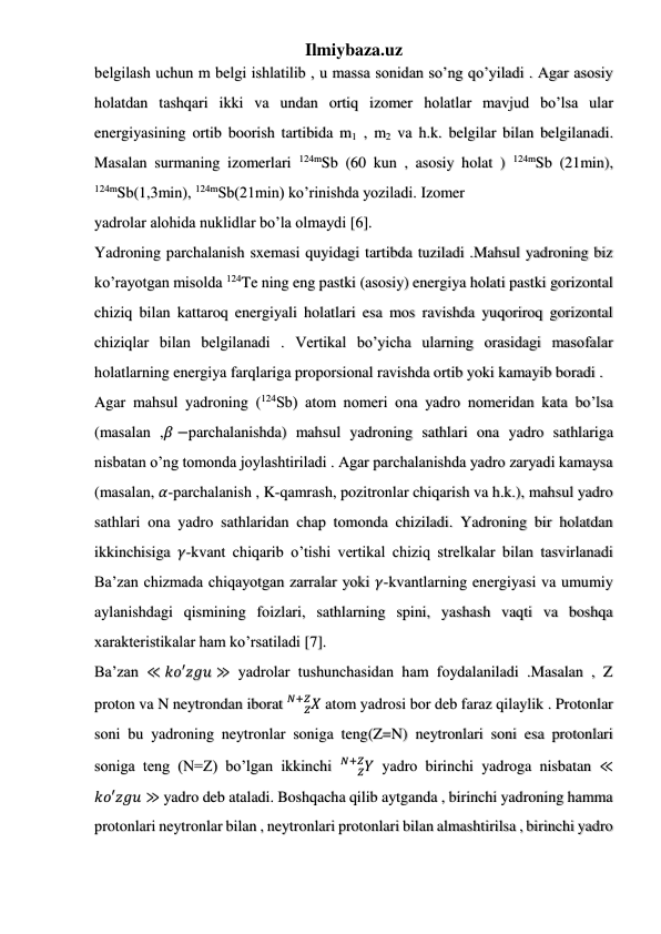 Ilmiybaza.uz 
 
 
 
belgilash uchun m belgi ishlatilib , u massa sonidan so’ng qo’yiladi . Agar asosiy 
holatdan tashqari ikki va undan ortiq izomer holatlar mavjud bo’lsa ular 
energiyasining ortib boorish tartibida m1 , m2 va h.k. belgilar bilan belgilanadi. 
Masalan surmaning izomerlari 124mSb (60 kun , asosiy holat ) 124mSb (21min), 
124mSb(1,3min), 124mSb(21min) ko’rinishda yoziladi. Izomer  
yadrolar alohida nuklidlar bo’la olmaydi [6]. 
Yadroning parchalanish sxemasi quyidagi tartibda tuziladi .Mahsul yadroning biz 
ko’rayotgan misolda 124Te ning eng pastki (asosiy) energiya holati pastki gorizontal 
chiziq bilan kattaroq energiyali holatlari esa mos ravishda yuqoriroq gorizontal 
chiziqlar bilan belgilanadi . Vertikal bo’yicha ularning orasidagi masofalar 
holatlarning energiya farqlariga proporsional ravishda ortib yoki kamayib boradi . 
Agar mahsul yadroning (124Sb) atom nomeri ona yadro nomeridan kata bo’lsa 
(masalan ,𝛽 −parchalanishda) mahsul yadroning sathlari ona yadro sathlariga 
nisbatan o’ng tomonda joylashtiriladi . Agar parchalanishda yadro zaryadi kamaysa 
(masalan, 𝛼-parchalanish , K-qamrash, pozitronlar chiqarish va h.k.), mahsul yadro 
sathlari ona yadro sathlaridan chap tomonda chiziladi. Yadroning bir holatdan 
ikkinchisiga 𝛾-kvant chiqarib o’tishi vertikal chiziq strelkalar bilan tasvirlanadi 
Ba’zan chizmada chiqayotgan zarralar yoki 𝛾-kvantlarning energiyasi va umumiy 
aylanishdagi qismining foizlari, sathlarning spini, yashash vaqti va boshqa 
xarakteristikalar ham ko’rsatiladi [7]. 
Ba’zan ≪ 𝑘𝑜′𝑧𝑔𝑢 ≫ yadrolar tushunchasidan ham foydalaniladi .Masalan , Z 
proton va N neytrondan iborat 
𝑋
𝑍
𝑁+𝑍  atom yadrosi bor deb faraz qilaylik . Protonlar 
soni bu yadroning neytronlar soniga teng(Z=N) neytronlari soni esa protonlari 
soniga teng (N=Z) bo’lgan ikkinchi 
𝑌
𝑍
𝑁+𝑍  yadro birinchi yadroga nisbatan ≪
𝑘𝑜′𝑧𝑔𝑢 ≫ yadro deb ataladi. Boshqacha qilib aytganda , birinchi yadroning hamma 
protonlari neytronlar bilan , neytronlari protonlari bilan almashtirilsa , birinchi yadro 
