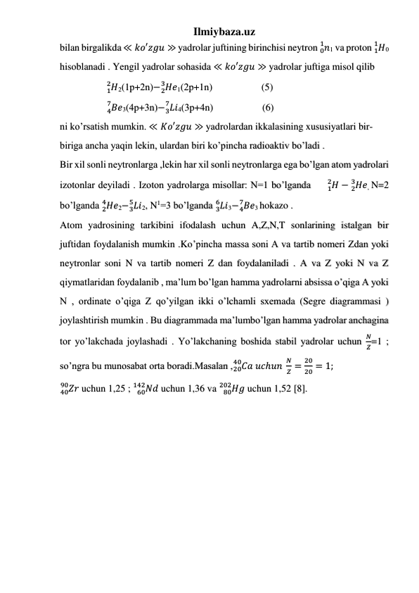 Ilmiybaza.uz 
 
 
 
bilan birgalikda ≪ 𝑘𝑜′𝑧𝑔𝑢 ≫ yadrolar juftining birinchisi neytron 𝑛
0
1
1 va proton 𝐻
1
1
0 
hisoblanadi . Yengil yadrolar sohasida ≪ 𝑘𝑜′𝑧𝑔𝑢 ≫ yadrolar juftiga misol qilib            
                   𝐻
1
2
2(1p+2n)− 𝐻𝑒
2
3
1(2p+1n)                    (5) 
                   𝐵𝑒
4
7
3(4p+3n)− 𝐿𝑖
3
7
4(3p+4n)                    (6) 
ni ko’rsatish mumkin. ≪ 𝐾𝑜′𝑧𝑔𝑢 ≫ yadrolardan ikkalasining xususiyatlari bir- 
biriga ancha yaqin lekin, ulardan biri ko’pincha radioaktiv bo’ladi . 
Bir xil sonli neytronlarga ,lekin har xil sonli neytronlarga ega bo’lgan atom yadrolari 
izotonlar deyiladi . Izoton yadrolarga misollar: N=1 bo’lganda     𝐻
1
2
− 𝐻𝑒
2
3
, N=2 
bo’lganda 𝐻𝑒
2
4
2− 𝐿𝑖
3
5
2, N1=3 bo’lganda 𝐿𝑖
3
6
3− 𝐵𝑒
4
7
3 hokazo . 
Atom yadrosining tarkibini ifodalash uchun A,Z,N,T sonlarining istalgan bir 
juftidan foydalanish mumkin .Ko’pincha massa soni A va tartib nomeri Zdan yoki 
neytronlar soni N va tartib nomeri Z dan foydalaniladi . A va Z yoki N va Z 
qiymatlaridan foydalanib , ma’lum bo’lgan hamma yadrolarni absissa o’qiga A yoki 
N , ordinate o’qiga Z qo’yilgan ikki o’lchamli sxemada (Segre diagrammasi ) 
joylashtirish mumkin . Bu diagrammada ma’lumbo’lgan hamma yadrolar anchagina 
tor yo’lakchada joylashadi . Yo’lakchaning boshida stabil yadrolar uchun 
𝑁
𝑍=1 ; 
so’ngra bu munosabat orta boradi.Masalan ,
20𝐶𝑎
40
 𝑢𝑐ℎ𝑢𝑛 
𝑁
𝑍 =
20
20 = 1;  
40𝑍𝑟
90
 uchun 1,25 ; 
𝑁𝑑
60
142
 uchun 1,36 va 
𝐻𝑔
80
202
 uchun 1,52 [8].
 
 
 
 
 
 
 
