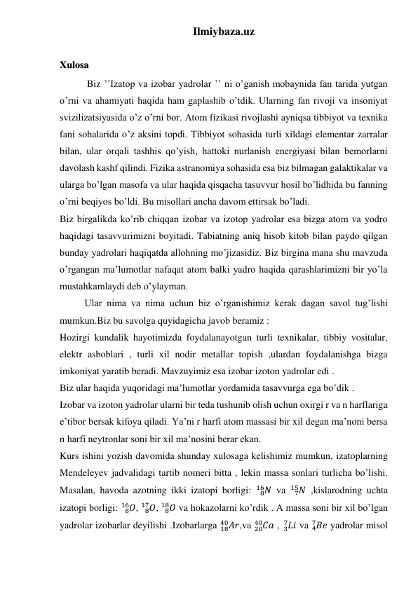 Ilmiybaza.uz 
 
 
 
 
Xulosa 
 Biz ’’Izatop va izobar yadrolar ’’ ni o’ganish mobaynida fan tarida yutgan 
o’rni va ahamiyati haqida ham gaplashib o’tdik. Ularning fan rivoji va insoniyat 
svizilizatsiyasida o’z o’rni bor. Atom fizikasi rivojlashi ayniqsa tibbiyot va texnika 
fani sohalarida o’z aksini topdi. Tibbiyot sohasida turli xildagi elementar zarralar 
bilan, ular orqali tashhis qo’yish, hattoki nurlanish energiyasi bilan bemorlarni 
davolash kashf qilindi. Fizika astranomiya sohasida esa biz bilmagan galaktikalar va 
ularga bo’lgan masofa va ular haqida qisqacha tasuvvur hosil bo’lidhida bu fanning 
o’rni beqiyos bo’ldi. Bu misollari ancha davom ettirsak bo’ladi. 
Biz birgalikda ko’rib chiqqan izobar va izotop yadrolar esa bizga atom va yodro 
haqidagi tasavvurimizni boyitadi. Tabiatning aniq hisob kitob bilan paydo qilgan 
bunday yadrolari haqiqatda allohning mo’jizasidiz. Biz birgina mana shu mavzuda 
o’rgangan ma’lumotlar nafaqat atom balki yadro haqida qarashlarimizni bir yo’la 
mustahkamlaydi deb o’ylayman. 
Ular nima va nima uchun biz o’rganishimiz kerak dagan savol tug’lishi 
mumkun.Biz bu savolga quyidagicha javob beramiz : 
Hozirgi kundalik hayotimizda foydalanayotgan turli texnikalar, tibbiy vositalar, 
elektr asboblari , turli xil nodir metallar topish ,ulardan foydalanishga bizga 
imkoniyat yaratib beradi. Mavzuyimiz esa izobar izoton yadrolar edi . 
Biz ular haqida yuqoridagi ma’lumotlar yordamida tasavvurga ega bo’dik . 
Izobar va izoton yadrolar ularni bir teda tushunib olish uchun oxirgi r va n harflariga 
e’tibor bersak kifoya qiladi. Ya’ni r harfi atom massasi bir xil degan ma’noni bersa 
n harfi neytronlar soni bir xil ma’nosini berar ekan. 
Kurs ishini yozish davomida shunday xulosaga kelishimiz mumkun, izatoplarning 
Mendeleyev jadvalidagi tartib nomeri bitta , lekin massa sonlari turlicha bo’lishi. 
Masalan, havoda azotning ikki izatopi borligi: 
𝑁
8
16  va 
𝑁
7
15  ,kislarodning uchta 
izatopi borligi: 
𝑂
8
16 , 
𝑂
8
17 , 
𝑂
8
18  va hokazolarni ko’rdik . A massa soni bir xil bo’lgan 
yadrolar izobarlar deyilishi .Izobarlarga 
18𝐴𝑟
40
,va 
20𝐶𝑎
40
 , 𝐿𝑖
 3
7
 va 𝐵𝑒
4
7
 yadrolar misol 
