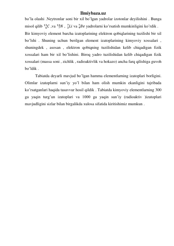 Ilmiybaza.uz 
 
 
 
bo’la olashi .Neytronlar soni bir xil bo’lgan yadrolar izotonlar deyilishini . Bunga 
misol qilib 
𝐶
6
13  ,va 
𝑁
7
14  , 𝐿𝑖
 3
7
 va 𝐵𝑒
4
7
 yadrolarni ko’rsatish mumkinligini ko’rdik .
Bir kimyoviy element barcha izatoplarining elektron qobiqlarining tuzilishi bir xil 
bo’lshi . Shuning uchun berilgan element izatoplarining kimyoviy xossalari , 
shuningdek , asosan , elektron qobiqning tuzilishidan kelib chiqadigan fizik 
xossalari ham bir xil bo’lishini. Biroq yadro tuzilishidan kelib chiqadigan fizik 
xossalari (massa soni , zichlik , radioaktivlik va hokazo) ancha farq qilishiga guvoh 
bo’ldik . 
Tabiatda deyarli mavjud bo’lgan hamma elementlarning izatoplari borligini. 
Olimlar izatoplarni sun’iy yo’l bilan ham olish mumkin ekanligini tajribada 
ko’rsatganlari haqida tasavvur hosil qildik . Tabiatda kimyoviy elementlarning 300 
ga yaqin turg’un izatoplari va 1000 ga yaqin sun’iy (radioaktiv )izatoplari 
mavjudligini sizlar bilan birgalikda xulosa sifatida kiritishimiz mumkun .  
 
 
 
 
 
 
 
 
 
 
 
 
 
 
 
 
 
