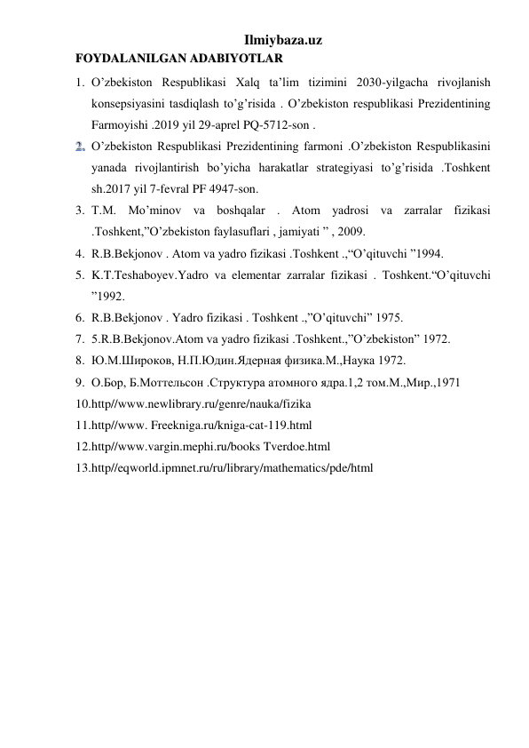 Ilmiybaza.uz 
 
 
 
FOYDALANILGAN ADABIYOTLAR 
1. O’zbekiston Respublikasi Xalq ta’lim tizimini 2030-yilgacha rivojlanish 
konsepsiyasini tasdiqlash to’g’risida . O’zbekiston respublikasi Prezidentining 
Farmoyishi .2019 yil 29-aprel PQ-5712-son . 
 O’zbekiston Respublikasi Prezidentining farmoni .O’zbekiston Respublikasini 
yanada rivojlantirish bo’yicha harakatlar strategiyasi to’g’risida .Toshkent 
sh.2017 yil 7-fevral PF 4947-son.
3. T.M. Mo’minov va boshqalar . Atom yadrosi va zarralar fizikasi 
.Toshkent,”O’zbekiston faylasuflari , jamiyati ” , 2009. 
4. R.B.Bekjonov . Atom va yadro fizikasi .Toshkent .,“O’qituvchi ”1994. 
5. K.T.Teshaboyev.Yadro va elementar zarralar fizikasi . Toshkent.“O’qituvchi 
”1992. 
6. R.B.Bekjonov . Yadro fizikasi . Toshkent .,”O’qituvchi” 1975. 
7. 5.R.B.Bekjonov.Atom va yadro fizikasi .Toshkent.,”O’zbekiston” 1972. 
8. Ю.М.Широков, Н.П.Юдин.Ядерная физика.М.,Наука 1972. 
9. О.Бор, Б.Моттельсон .Структура атомного ядра.1,2 том.М.,Мир.,1971 
10. http//www.newlibrary.ru/genre/nauka/fizika 
11. http//www. Freekniga.ru/kniga-cat-119.html 
12. http//www.vargin.mephi.ru/books Tverdoe.html 
13. http//eqworld.ipmnet.ru/ru/library/mathematics/pde/html 
