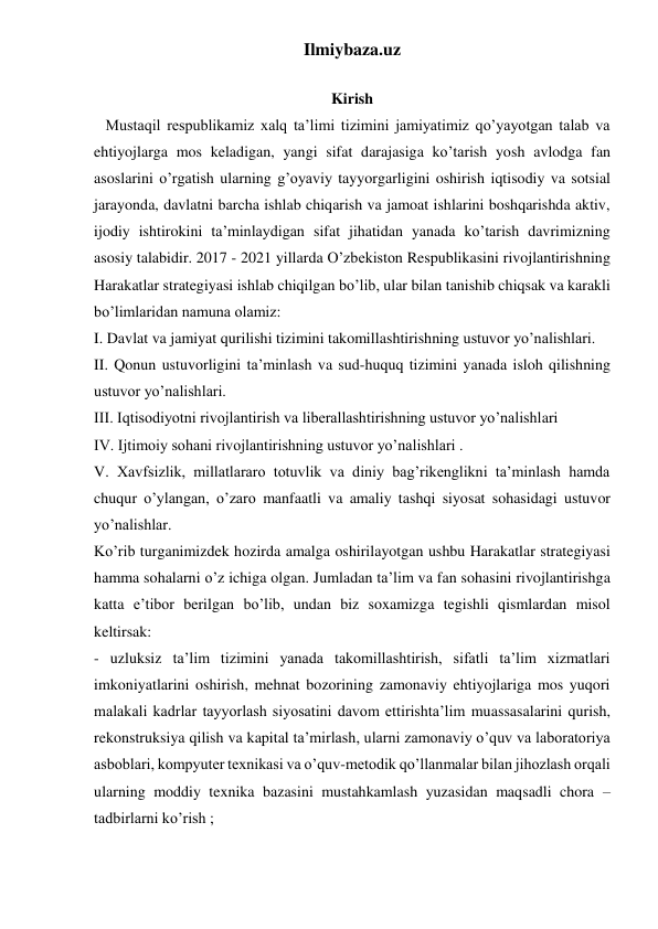 Ilmiybaza.uz 
 
 
 
 
Kirish 
   Mustaqil respublikamiz xalq ta’limi tizimini jamiyatimiz qo’yayotgan talab va 
ehtiyojlarga mos keladigan, yangi sifat darajasiga ko’tarish yosh avlodga fan 
asoslarini o’rgatish ularning g’oyaviy tayyorgarligini oshirish iqtisodiy va sotsial 
jarayonda, davlatni barcha ishlab chiqarish va jamoat ishlarini boshqarishda aktiv, 
ijodiy ishtirokini ta’minlaydigan sifat jihatidan yanada ko’tarish davrimizning 
asosiy talabidir. 2017 - 2021 yillarda O’zbekiston Respublikasini rivojlantirishning 
Harakatlar strategiyasi ishlab chiqilgan bo’lib, ular bilan tanishib chiqsak va karakli 
bo’limlaridan namuna olamiz: 
I. Davlat va jamiyat qurilishi tizimini takomillashtirishning ustuvor yo’nalishlari. 
II. Qonun ustuvorligini ta’minlash va sud-huquq tizimini yanada isloh qilishning 
ustuvor yo’nalishlari. 
III. Iqtisodiyotni rivojlantirish va liberallashtirishning ustuvor yo’nalishlari 
IV. Ijtimoiy sohani rivojlantirishning ustuvor yo’nalishlari . 
V. Xavfsizlik, millatlararo totuvlik va diniy bag’rikenglikni ta’minlash hamda 
chuqur o’ylangan, o’zaro manfaatli va amaliy tashqi siyosat sohasidagi ustuvor 
yo’nalishlar. 
Ko’rib turganimizdek hozirda amalga oshirilayotgan ushbu Harakatlar strategiyasi 
hamma sohalarni o’z ichiga olgan. Jumladan ta’lim va fan sohasini rivojlantirishga 
katta e’tibor berilgan bo’lib, undan biz soxamizga tegishli qismlardan misol 
keltirsak: 
- uzluksiz ta’lim tizimini yanada takomillashtirish, sifatli ta’lim xizmatlari 
imkoniyatlarini oshirish, mehnat bozorining zamonaviy ehtiyojlariga mos yuqori 
malakali kadrlar tayyorlash siyosatini davom ettirishta’lim muassasalarini qurish, 
rekonstruksiya qilish va kapital ta’mirlash, ularni zamonaviy o’quv va laboratoriya 
asboblari, kompyuter texnikasi va o’quv-metodik qo’llanmalar bilan jihozlash orqali 
ularning moddiy texnika bazasini mustahkamlash yuzasidan maqsadli chora –
tadbirlarni ko’rish ;  
