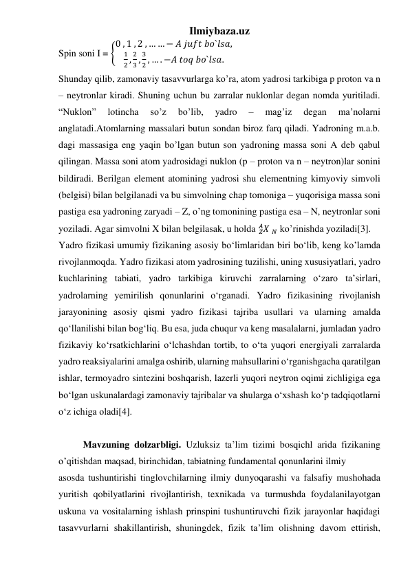 Ilmiybaza.uz 
 
 
 
Spin soni I = {
0 , 1 , 2 , … … − 𝐴 𝑗𝑢𝑓𝑡 𝑏𝑜`𝑙𝑠𝑎,
1
2 ,
2
3 ,
3
2 , … . −𝐴 𝑡𝑜𝑞 𝑏𝑜`𝑙𝑠𝑎.
 
Shunday qilib, zamonaviy tasavvurlarga ko’ra, atom yadrosi tarkibiga p proton va n 
– neytronlar kiradi. Shuning uchun bu zarralar nuklonlar degan nomda yuritiladi. 
“Nuklon” 
lotincha 
so’z 
bo’lib, 
yadro 
– 
mag’iz 
degan 
ma’nolarni 
anglatadi.Atomlarning massalari butun sondan biroz farq qiladi. Yadroning m.a.b. 
dagi massasiga eng yaqin bo’lgan butun son yadroning massa soni A deb qabul 
qilingan. Massa soni atom yadrosidagi nuklon (p – proton va n – neytron)lar sonini 
bildiradi. Berilgan element atomining yadrosi shu elementning kimyoviy simvoli 
(belgisi) bilan belgilanadi va bu simvolning chap tomoniga – yuqorisiga massa soni 
pastiga esa yadroning zaryadi – Z, o’ng tomonining pastiga esa – N, neytronlar soni 
yoziladi. Agar simvolni X bilan belgilasak, u holda 𝑋
𝑍
𝐴  𝑁 ko’rinishda yoziladi[3]. 
Yadro fizikasi umumiy fizikaning asosiy bo‘limlaridan biri bo‘lib, keng ko’lamda 
rivojlanmoqda. Yadro fizikasi atom yadrosining tuzilishi, uning xususiyatlari, yadro 
kuchlarining tabiati, yadro tarkibiga kiruvchi zarralarning o‘zaro ta’sirlari, 
yadrolarning yemirilish qonunlarini o‘rganadi. Yadro fizikasining rivojlanish 
jarayonining asosiy qismi yadro fizikasi tajriba usullari va ularning amalda 
qo‘llanilishi bilan bog‘liq. Bu esa, juda chuqur va keng masalalarni, jumladan yadro 
fizikaviy ko‘rsatkichlarini o‘lchashdan tortib, to o‘ta yuqori energiyali zarralarda 
yadro reaksiyalarini amalga oshirib, ularning mahsullarini o‘rganishgacha qaratilgan 
ishlar, termoyadro sintezini boshqarish, lazerli yuqori neytron oqimi zichligiga ega 
bo‘lgan uskunalardagi zamonaviy tajribalar va shularga o‘xshash ko‘p tadqiqotlarni 
o‘z ichiga oladi[4]. 
 
Mavzuning dolzarbligi. Uzluksiz ta’lim tizimi bosqichl arida fizikaning  
o’qitishdan maqsad, birinchidan, tabiatning fundamental qonunlarini ilmiy  
asosda tushuntirishi tinglovchilarning ilmiy dunyoqarashi va falsafiy mushohada 
yuritish qobilyatlarini rivojlantirish, texnikada va turmushda foydalanilayotgan 
uskuna va vositalarning ishlash prinspini tushuntiruvchi fizik jarayonlar haqidagi 
tasavvurlarni shakillantirish, shuningdek, fizik ta’lim olishning davom ettirish, 
