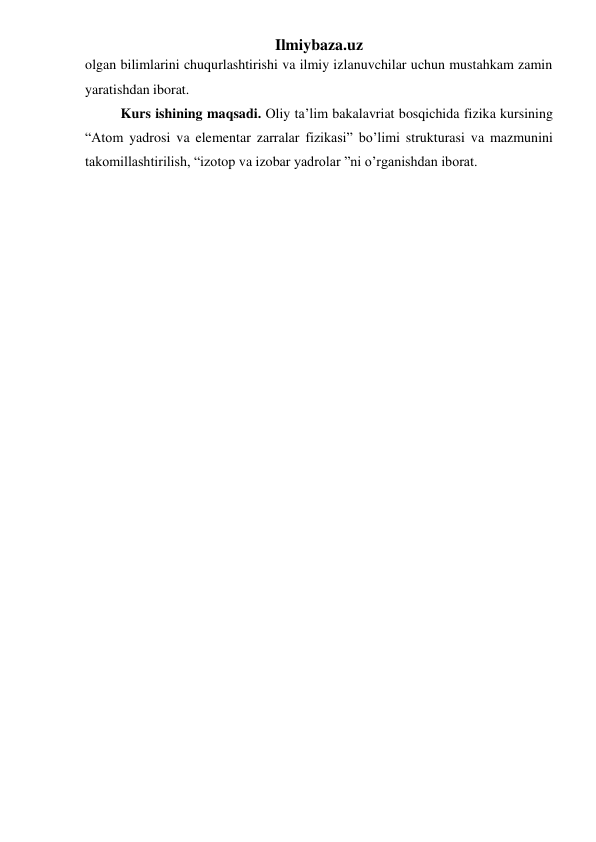 Ilmiybaza.uz 
 
 
 
olgan bilimlarini chuqurlashtirishi va ilmiy izlanuvchilar uchun mustahkam zamin 
yaratishdan iborat. 
Kurs ishining maqsadi. Oliy ta’lim bakalavriat bosqichida fizika kursining 
“Atom yadrosi va elementar zarralar fizikasi” bo’limi strukturasi va mazmunini 
takomillashtirilish, “izotop va izobar yadrolar ”ni o’rganishdan iborat. 
 
 
 
        
 
 
 
 
 
 
 
 
 
 
 
 
 
 
  
 
 
 
 
 
