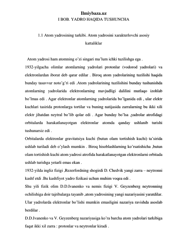 Ilmiybaza.uz 
 
 
 
I BOB. YADRO HAQIDA TUSHUNCHA 
 
1.1 Atom yadrosining tarkibi. Atom yadrosini xarakterlovchi asosiy 
kattaliklar 
 
  Atom yadrosi ham atomning o’zi singari ma’lum ichki tuzilishga ega . 
1932-yilgacha olimlar atomlarning yadrolari protonlar (vodorod yadrolari) va 
elektronlardan iborat deb qarar edilar . Biroq atom yadrolarining tuzilishi haqida 
bunday tasavvur noto’g’ri edi .Atom yadrolarining tuzilishini bunday tushunishda 
atomlarning yadrolarida elektronlarning mavjudligi dalilini mutlaqo izohlab 
bo’lmas edi . Agar elektronlar atomlarning yadrolarida bo’lganida edi , ular elektr 
kuchlari tasirida protonlarga tortilar va buning natijasida zarralarning bu ikki xili 
elektr jihatdan neytral bo’lib qolar edi . Agar bunday bo’lsa ,yadrolar atrofidagi 
orbitalarda harakatlanayotgan elektronlar atomda qanday ushlanib turishi 
tushunarsiz edi . 
Orbitalarda elektronlar gravitatsiya kuchi (butun olam tortishish kuchi) ta’sirida 
ushlab turiladi deb o’ylash mumkin . Biroq hisoblashlarning ko’rsatishicha ,butun 
olam tortishish kuchi atom yadrosi atrofida harakatlanayotgan elektronlarni orbitada 
ushlab turishga yetarli emas ekan . 
1932-yilda ingliz fizigi ,Rezerfordning shogirdi D. Chedvik yangi zarra – neytronni 
kashf etdi .Bu kashfiyot yadro fizikasi uchun muhim voqea edi .  
Shu yili fizik olim D.D.Ivanenko va nemis fizigi V. Geyzenberg neytronning 
ochilishiga doir tajribalarga tayanib ,atom yadrosining yangi nazariyasini yaratdilar. 
Ular yadrolarda elektronlar bo’lishi mumkin emasligini nazariya ravishda asoslab 
berdilar . 
D.D.Ivanenko va V. Geyzenberg nazariyasiga ko’ra barcha atom yadrolari tarkibiga 
faqat ikki xil zarra : protonlar va neytronlar kiradi . 
