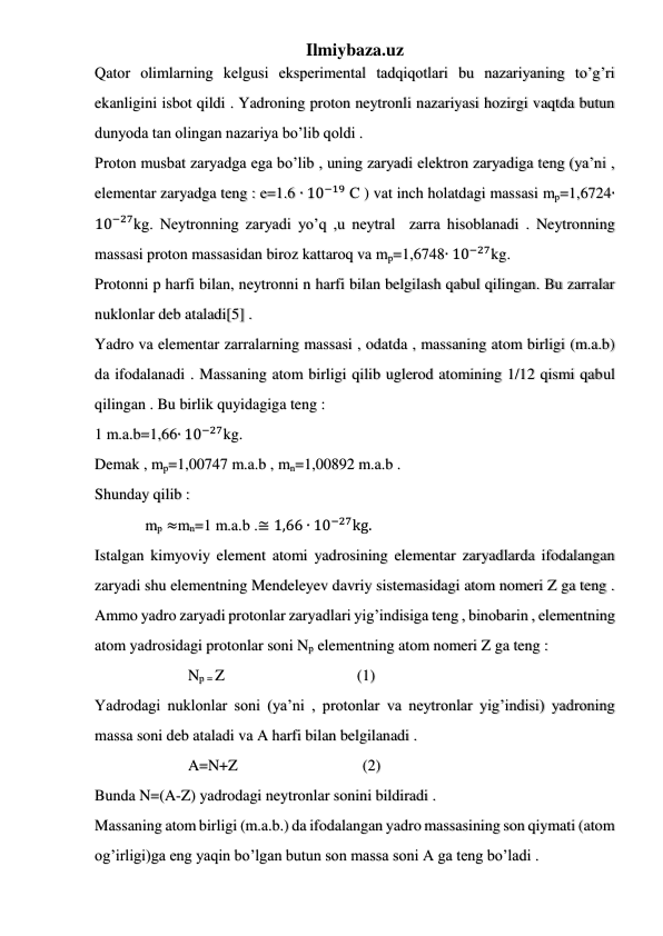 Ilmiybaza.uz 
 
 
 
Qator olimlarning kelgusi eksperimental tadqiqotlari bu nazariyaning to’g’ri 
ekanligini isbot qildi . Yadroning proton neytronli nazariyasi hozirgi vaqtda butun 
dunyoda tan olingan nazariya bo’lib qoldi . 
Proton musbat zaryadga ega bo’lib , uning zaryadi elektron zaryadiga teng (ya’ni , 
elementar zaryadga teng : e=1.6 ∙ 10−19 C ) vat inch holatdagi massasi mp=1,6724∙
10−27kg. Neytronning zaryadi yo’q ,u neytral  zarra hisoblanadi . Neytronning 
massasi proton massasidan biroz kattaroq va mp=1,6748∙ 10−27kg. 
Protonni p harfi bilan, neytronni n harfi bilan belgilash qabul qilingan. Bu zarralar 
nuklonlar deb ataladi[5] . 
Yadro va elementar zarralarning massasi , odatda , massaning atom birligi (m.a.b) 
da ifodalanadi . Massaning atom birligi qilib uglerod atomining 1/12 qismi qabul 
qilingan . Bu birlik quyidagiga teng : 
1 m.a.b=1,66∙ 10−27kg. 
Demak , mp=1,00747 m.a.b , mn=1,00892 m.a.b . 
Shunday qilib : 
             mp ≈mn=1 m.a.b .≅ 1,66 ∙ 10−27kg. 
Istalgan kimyoviy element atomi yadrosining elementar zaryadlarda ifodalangan 
zaryadi shu elementning Mendeleyev davriy sistemasidagi atom nomeri Z ga teng . 
Ammo yadro zaryadi protonlar zaryadlari yig’indisiga teng , binobarin , elementning 
atom yadrosidagi protonlar soni Np elementning atom nomeri Z ga teng : 
                        Np = Z                                  (1) 
Yadrodagi nuklonlar soni (ya’ni , protonlar va neytronlar yig’indisi) yadroning 
massa soni deb ataladi va A harfi bilan belgilanadi . 
                        A=N+Z                                (2) 
Bunda N=(A-Z) yadrodagi neytronlar sonini bildiradi . 
Massaning atom birligi (m.a.b.) da ifodalangan yadro massasining son qiymati (atom 
og’irligi)ga eng yaqin bo’lgan butun son massa soni A ga teng bo’ladi . 
